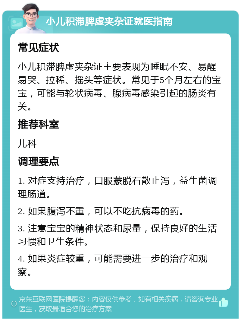 小儿积滞脾虚夹杂证就医指南 常见症状 小儿积滞脾虚夹杂证主要表现为睡眠不安、易醒易哭、拉稀、摇头等症状。常见于5个月左右的宝宝，可能与轮状病毒、腺病毒感染引起的肠炎有关。 推荐科室 儿科 调理要点 1. 对症支持治疗，口服蒙脱石散止泻，益生菌调理肠道。 2. 如果腹泻不重，可以不吃抗病毒的药。 3. 注意宝宝的精神状态和尿量，保持良好的生活习惯和卫生条件。 4. 如果炎症较重，可能需要进一步的治疗和观察。