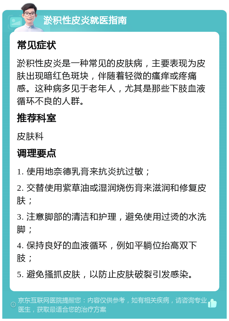 淤积性皮炎就医指南 常见症状 淤积性皮炎是一种常见的皮肤病，主要表现为皮肤出现暗红色斑块，伴随着轻微的瘙痒或疼痛感。这种病多见于老年人，尤其是那些下肢血液循环不良的人群。 推荐科室 皮肤科 调理要点 1. 使用地奈德乳膏来抗炎抗过敏； 2. 交替使用紫草油或湿润烧伤膏来滋润和修复皮肤； 3. 注意脚部的清洁和护理，避免使用过烫的水洗脚； 4. 保持良好的血液循环，例如平躺位抬高双下肢； 5. 避免搔抓皮肤，以防止皮肤破裂引发感染。