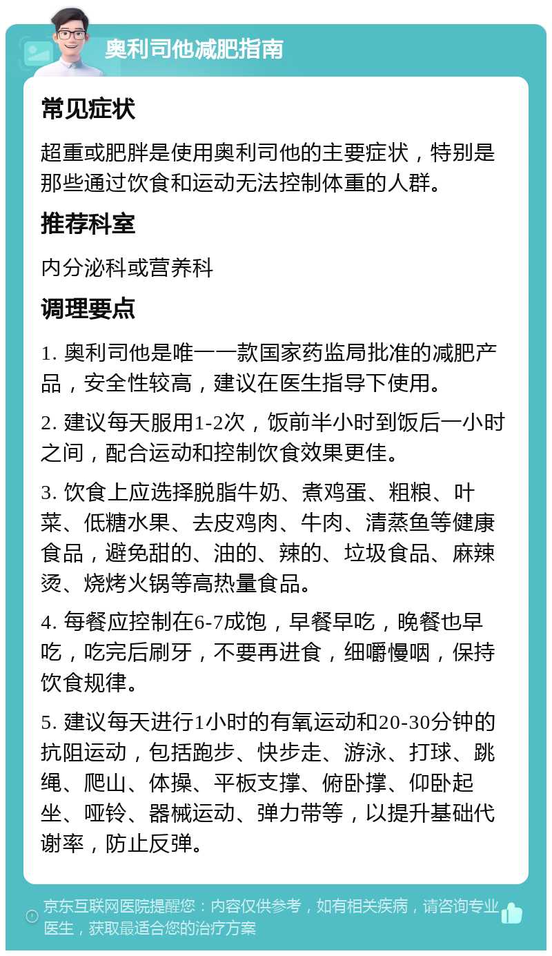 奥利司他减肥指南 常见症状 超重或肥胖是使用奥利司他的主要症状，特别是那些通过饮食和运动无法控制体重的人群。 推荐科室 内分泌科或营养科 调理要点 1. 奥利司他是唯一一款国家药监局批准的减肥产品，安全性较高，建议在医生指导下使用。 2. 建议每天服用1-2次，饭前半小时到饭后一小时之间，配合运动和控制饮食效果更佳。 3. 饮食上应选择脱脂牛奶、煮鸡蛋、粗粮、叶菜、低糖水果、去皮鸡肉、牛肉、清蒸鱼等健康食品，避免甜的、油的、辣的、垃圾食品、麻辣烫、烧烤火锅等高热量食品。 4. 每餐应控制在6-7成饱，早餐早吃，晚餐也早吃，吃完后刷牙，不要再进食，细嚼慢咽，保持饮食规律。 5. 建议每天进行1小时的有氧运动和20-30分钟的抗阻运动，包括跑步、快步走、游泳、打球、跳绳、爬山、体操、平板支撑、俯卧撑、仰卧起坐、哑铃、器械运动、弹力带等，以提升基础代谢率，防止反弹。