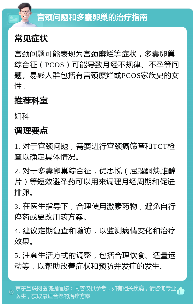 宫颈问题和多囊卵巢的治疗指南 常见症状 宫颈问题可能表现为宫颈糜烂等症状，多囊卵巢综合征（PCOS）可能导致月经不规律、不孕等问题。易感人群包括有宫颈糜烂或PCOS家族史的女性。 推荐科室 妇科 调理要点 1. 对于宫颈问题，需要进行宫颈癌筛查和TCT检查以确定具体情况。 2. 对于多囊卵巢综合征，优思悦（屈螺酮炔雌醇片）等短效避孕药可以用来调理月经周期和促进排卵。 3. 在医生指导下，合理使用激素药物，避免自行停药或更改用药方案。 4. 建议定期复查和随访，以监测病情变化和治疗效果。 5. 注意生活方式的调整，包括合理饮食、适量运动等，以帮助改善症状和预防并发症的发生。