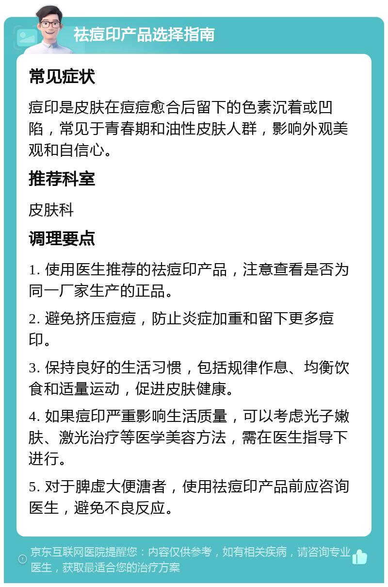 祛痘印产品选择指南 常见症状 痘印是皮肤在痘痘愈合后留下的色素沉着或凹陷，常见于青春期和油性皮肤人群，影响外观美观和自信心。 推荐科室 皮肤科 调理要点 1. 使用医生推荐的祛痘印产品，注意查看是否为同一厂家生产的正品。 2. 避免挤压痘痘，防止炎症加重和留下更多痘印。 3. 保持良好的生活习惯，包括规律作息、均衡饮食和适量运动，促进皮肤健康。 4. 如果痘印严重影响生活质量，可以考虑光子嫩肤、激光治疗等医学美容方法，需在医生指导下进行。 5. 对于脾虚大便溏者，使用祛痘印产品前应咨询医生，避免不良反应。