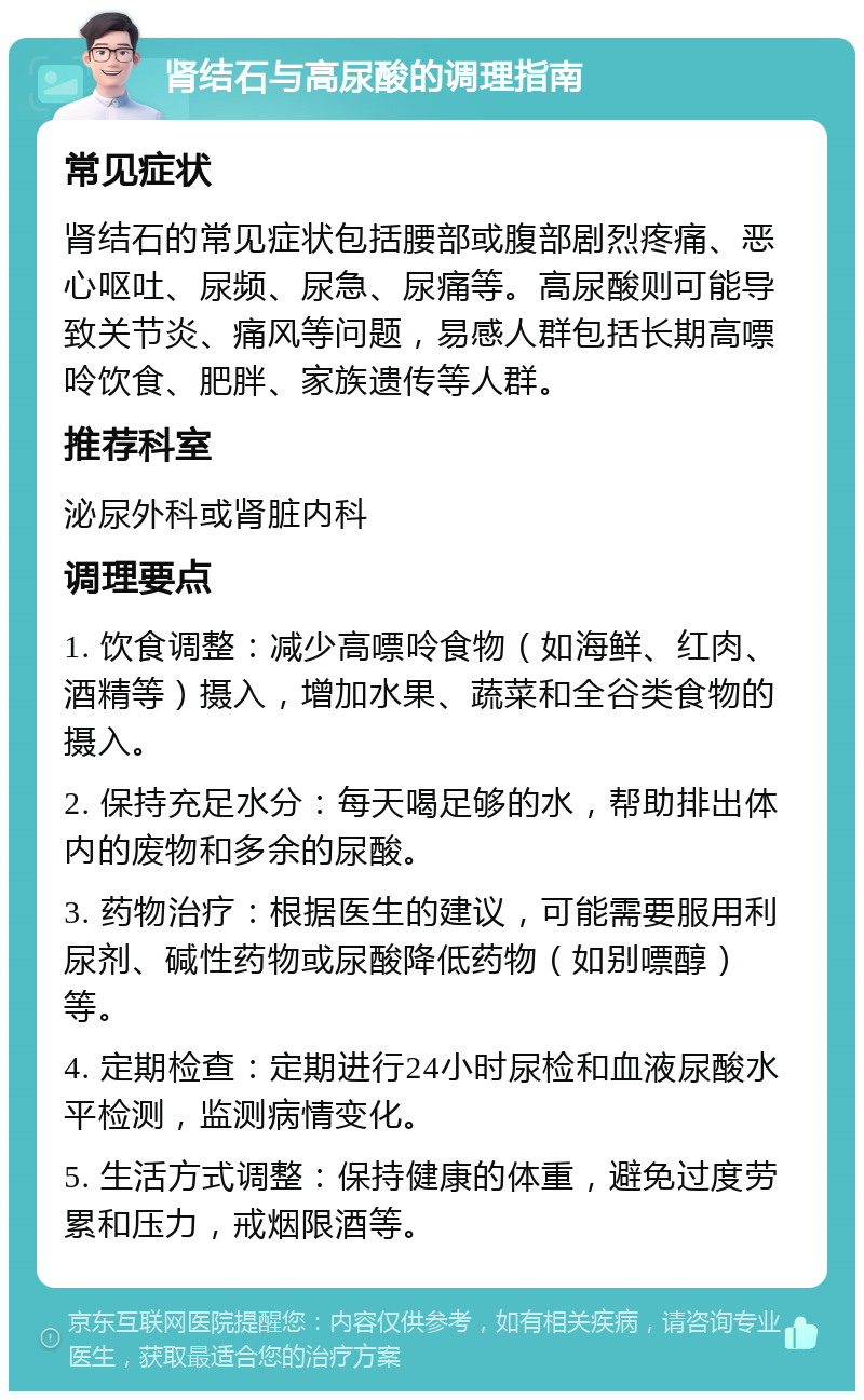 肾结石与高尿酸的调理指南 常见症状 肾结石的常见症状包括腰部或腹部剧烈疼痛、恶心呕吐、尿频、尿急、尿痛等。高尿酸则可能导致关节炎、痛风等问题，易感人群包括长期高嘌呤饮食、肥胖、家族遗传等人群。 推荐科室 泌尿外科或肾脏内科 调理要点 1. 饮食调整：减少高嘌呤食物（如海鲜、红肉、酒精等）摄入，增加水果、蔬菜和全谷类食物的摄入。 2. 保持充足水分：每天喝足够的水，帮助排出体内的废物和多余的尿酸。 3. 药物治疗：根据医生的建议，可能需要服用利尿剂、碱性药物或尿酸降低药物（如别嘌醇）等。 4. 定期检查：定期进行24小时尿检和血液尿酸水平检测，监测病情变化。 5. 生活方式调整：保持健康的体重，避免过度劳累和压力，戒烟限酒等。