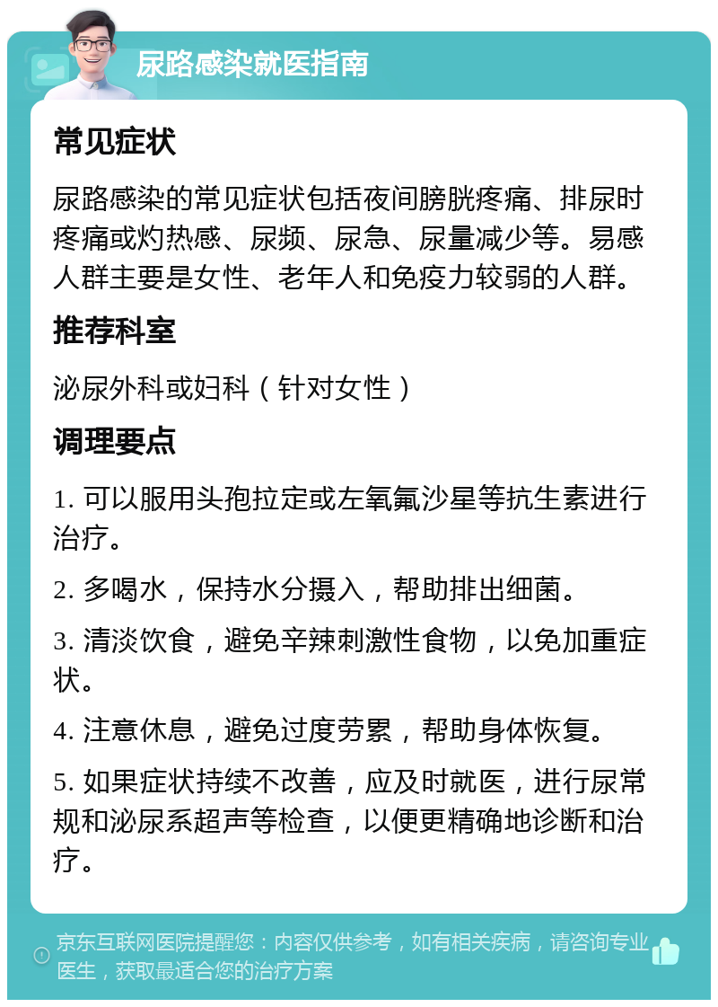 尿路感染就医指南 常见症状 尿路感染的常见症状包括夜间膀胱疼痛、排尿时疼痛或灼热感、尿频、尿急、尿量减少等。易感人群主要是女性、老年人和免疫力较弱的人群。 推荐科室 泌尿外科或妇科（针对女性） 调理要点 1. 可以服用头孢拉定或左氧氟沙星等抗生素进行治疗。 2. 多喝水，保持水分摄入，帮助排出细菌。 3. 清淡饮食，避免辛辣刺激性食物，以免加重症状。 4. 注意休息，避免过度劳累，帮助身体恢复。 5. 如果症状持续不改善，应及时就医，进行尿常规和泌尿系超声等检查，以便更精确地诊断和治疗。