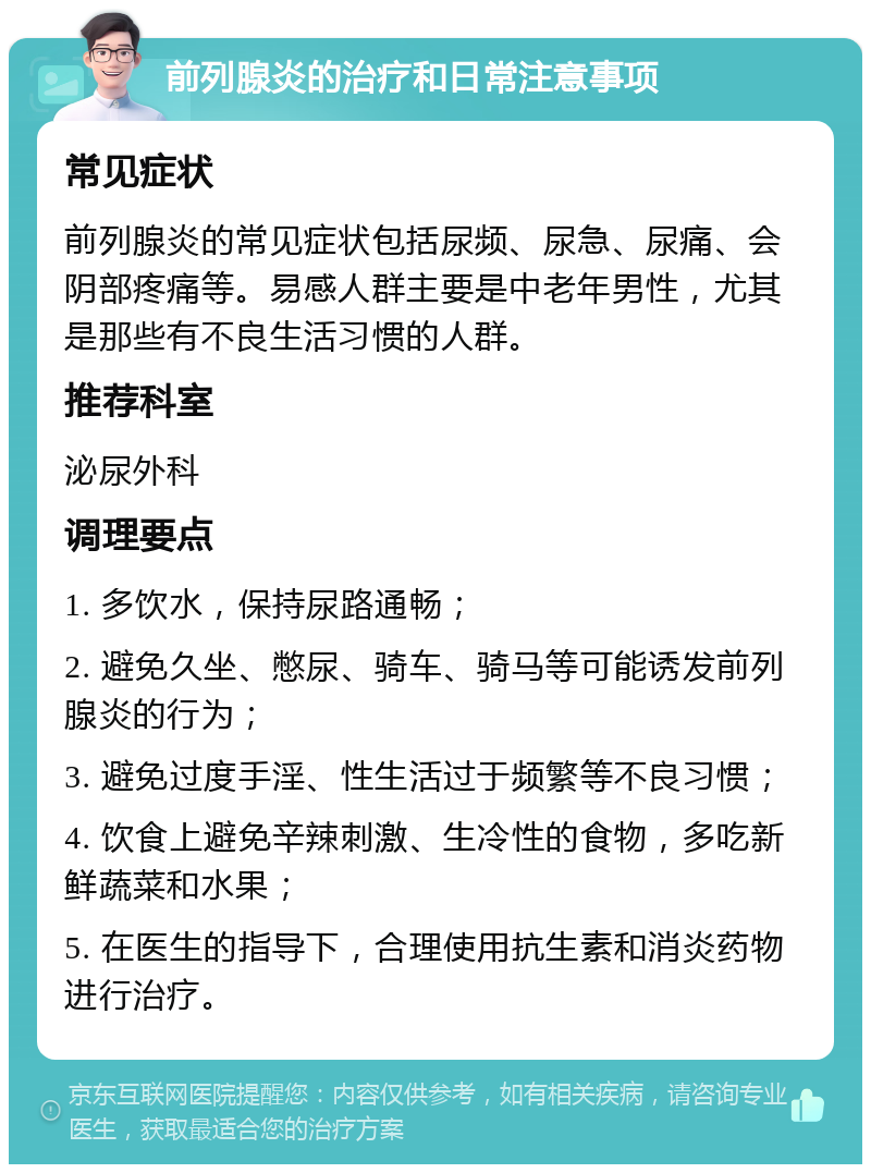 前列腺炎的治疗和日常注意事项 常见症状 前列腺炎的常见症状包括尿频、尿急、尿痛、会阴部疼痛等。易感人群主要是中老年男性，尤其是那些有不良生活习惯的人群。 推荐科室 泌尿外科 调理要点 1. 多饮水，保持尿路通畅； 2. 避免久坐、憋尿、骑车、骑马等可能诱发前列腺炎的行为； 3. 避免过度手淫、性生活过于频繁等不良习惯； 4. 饮食上避免辛辣刺激、生冷性的食物，多吃新鲜蔬菜和水果； 5. 在医生的指导下，合理使用抗生素和消炎药物进行治疗。