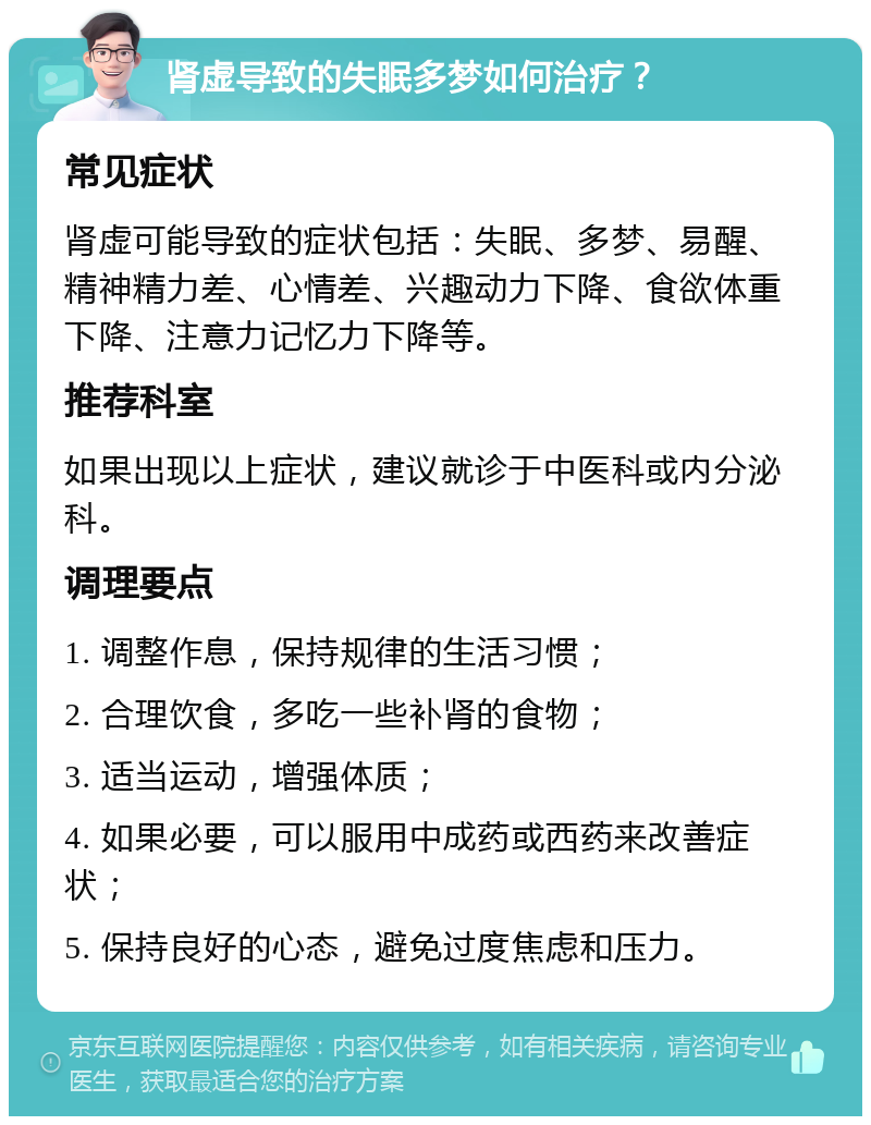 肾虚导致的失眠多梦如何治疗？ 常见症状 肾虚可能导致的症状包括：失眠、多梦、易醒、精神精力差、心情差、兴趣动力下降、食欲体重下降、注意力记忆力下降等。 推荐科室 如果出现以上症状，建议就诊于中医科或内分泌科。 调理要点 1. 调整作息，保持规律的生活习惯； 2. 合理饮食，多吃一些补肾的食物； 3. 适当运动，增强体质； 4. 如果必要，可以服用中成药或西药来改善症状； 5. 保持良好的心态，避免过度焦虑和压力。