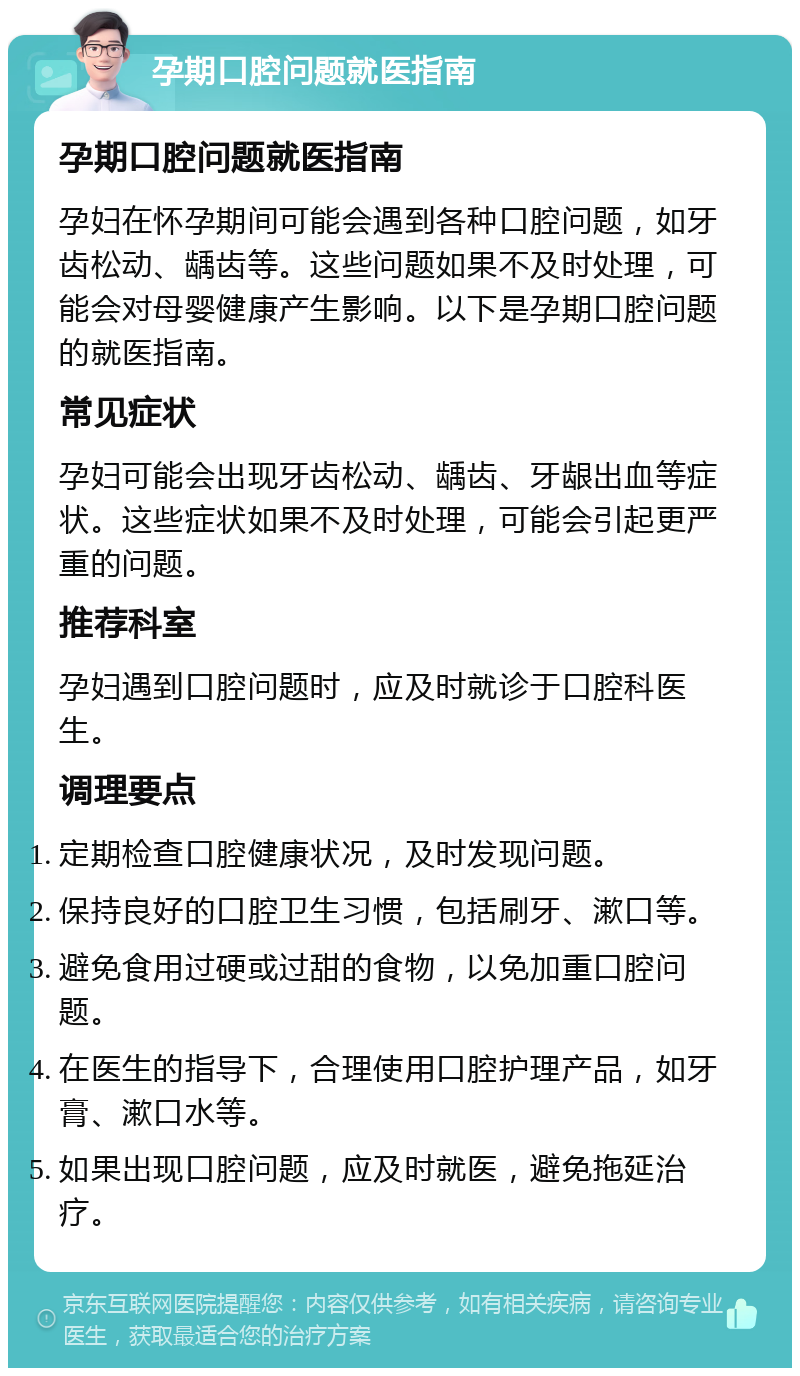 孕期口腔问题就医指南 孕期口腔问题就医指南 孕妇在怀孕期间可能会遇到各种口腔问题，如牙齿松动、龋齿等。这些问题如果不及时处理，可能会对母婴健康产生影响。以下是孕期口腔问题的就医指南。 常见症状 孕妇可能会出现牙齿松动、龋齿、牙龈出血等症状。这些症状如果不及时处理，可能会引起更严重的问题。 推荐科室 孕妇遇到口腔问题时，应及时就诊于口腔科医生。 调理要点 定期检查口腔健康状况，及时发现问题。 保持良好的口腔卫生习惯，包括刷牙、漱口等。 避免食用过硬或过甜的食物，以免加重口腔问题。 在医生的指导下，合理使用口腔护理产品，如牙膏、漱口水等。 如果出现口腔问题，应及时就医，避免拖延治疗。