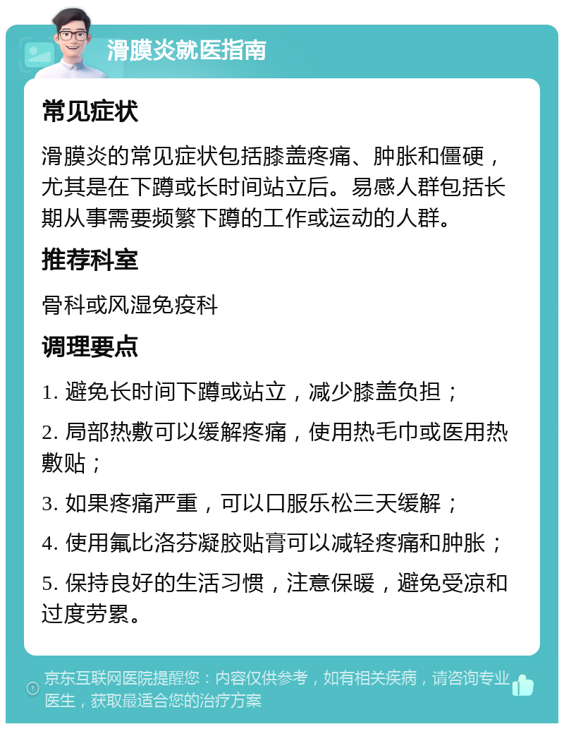 滑膜炎就医指南 常见症状 滑膜炎的常见症状包括膝盖疼痛、肿胀和僵硬，尤其是在下蹲或长时间站立后。易感人群包括长期从事需要频繁下蹲的工作或运动的人群。 推荐科室 骨科或风湿免疫科 调理要点 1. 避免长时间下蹲或站立，减少膝盖负担； 2. 局部热敷可以缓解疼痛，使用热毛巾或医用热敷贴； 3. 如果疼痛严重，可以口服乐松三天缓解； 4. 使用氟比洛芬凝胶贴膏可以减轻疼痛和肿胀； 5. 保持良好的生活习惯，注意保暖，避免受凉和过度劳累。