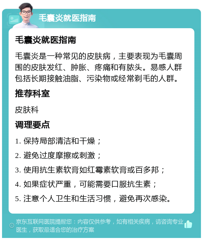 毛囊炎就医指南 毛囊炎就医指南 毛囊炎是一种常见的皮肤病，主要表现为毛囊周围的皮肤发红、肿胀、疼痛和有脓头。易感人群包括长期接触油脂、污染物或经常剃毛的人群。 推荐科室 皮肤科 调理要点 1. 保持局部清洁和干燥； 2. 避免过度摩擦或刺激； 3. 使用抗生素软膏如红霉素软膏或百多邦； 4. 如果症状严重，可能需要口服抗生素； 5. 注意个人卫生和生活习惯，避免再次感染。