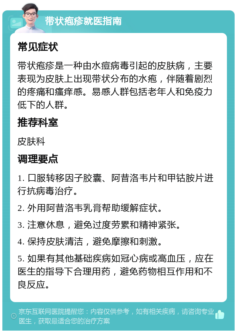 带状疱疹就医指南 常见症状 带状疱疹是一种由水痘病毒引起的皮肤病，主要表现为皮肤上出现带状分布的水疱，伴随着剧烈的疼痛和瘙痒感。易感人群包括老年人和免疫力低下的人群。 推荐科室 皮肤科 调理要点 1. 口服转移因子胶囊、阿昔洛韦片和甲钴胺片进行抗病毒治疗。 2. 外用阿昔洛韦乳膏帮助缓解症状。 3. 注意休息，避免过度劳累和精神紧张。 4. 保持皮肤清洁，避免摩擦和刺激。 5. 如果有其他基础疾病如冠心病或高血压，应在医生的指导下合理用药，避免药物相互作用和不良反应。