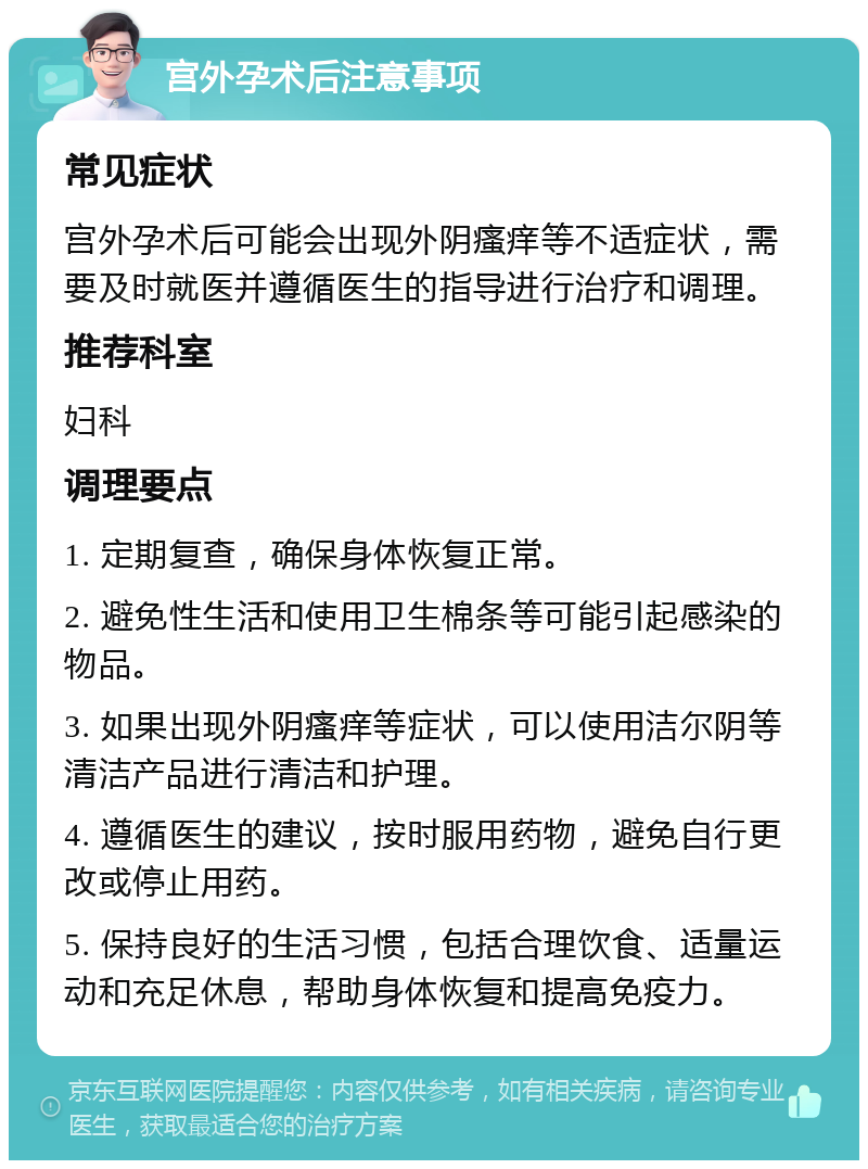 宫外孕术后注意事项 常见症状 宫外孕术后可能会出现外阴瘙痒等不适症状，需要及时就医并遵循医生的指导进行治疗和调理。 推荐科室 妇科 调理要点 1. 定期复查，确保身体恢复正常。 2. 避免性生活和使用卫生棉条等可能引起感染的物品。 3. 如果出现外阴瘙痒等症状，可以使用洁尔阴等清洁产品进行清洁和护理。 4. 遵循医生的建议，按时服用药物，避免自行更改或停止用药。 5. 保持良好的生活习惯，包括合理饮食、适量运动和充足休息，帮助身体恢复和提高免疫力。