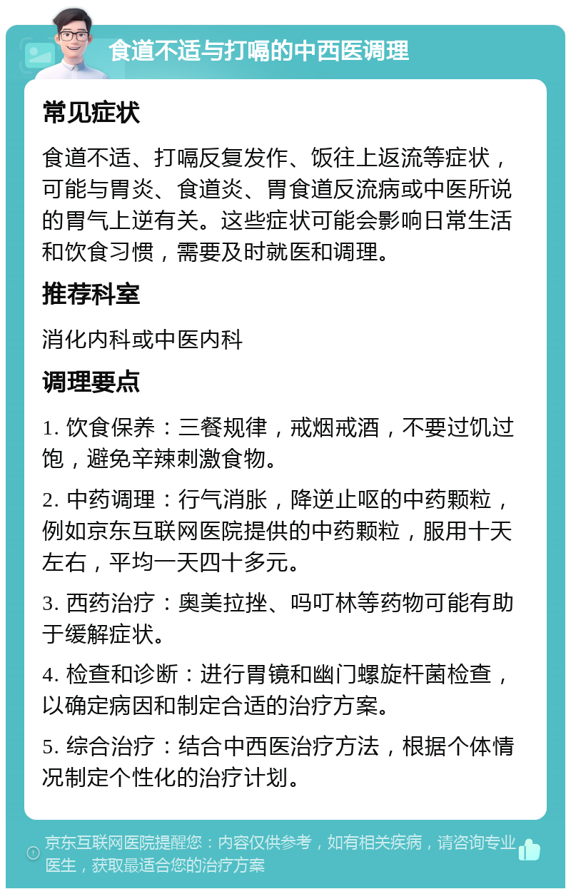 食道不适与打嗝的中西医调理 常见症状 食道不适、打嗝反复发作、饭往上返流等症状，可能与胃炎、食道炎、胃食道反流病或中医所说的胃气上逆有关。这些症状可能会影响日常生活和饮食习惯，需要及时就医和调理。 推荐科室 消化内科或中医内科 调理要点 1. 饮食保养：三餐规律，戒烟戒酒，不要过饥过饱，避免辛辣刺激食物。 2. 中药调理：行气消胀，降逆止呕的中药颗粒，例如京东互联网医院提供的中药颗粒，服用十天左右，平均一天四十多元。 3. 西药治疗：奥美拉挫、吗叮林等药物可能有助于缓解症状。 4. 检查和诊断：进行胃镜和幽门螺旋杆菌检查，以确定病因和制定合适的治疗方案。 5. 综合治疗：结合中西医治疗方法，根据个体情况制定个性化的治疗计划。