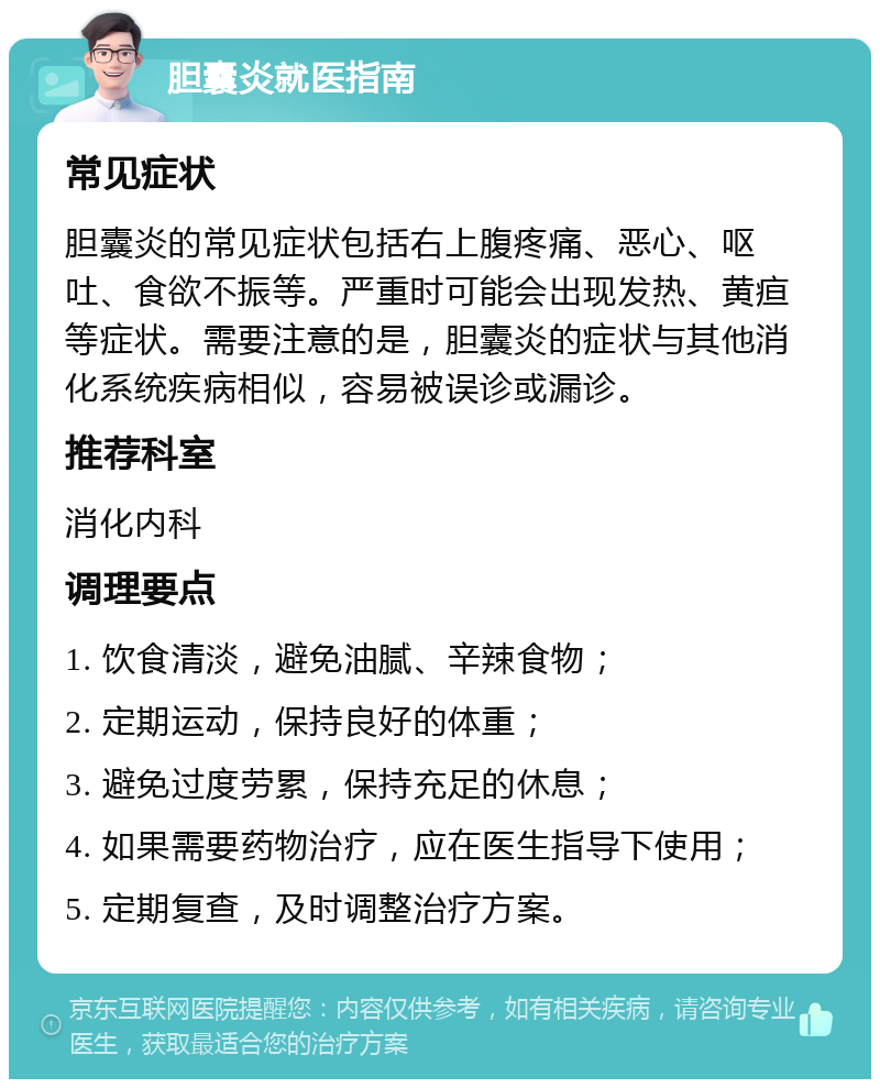 胆囊炎就医指南 常见症状 胆囊炎的常见症状包括右上腹疼痛、恶心、呕吐、食欲不振等。严重时可能会出现发热、黄疸等症状。需要注意的是，胆囊炎的症状与其他消化系统疾病相似，容易被误诊或漏诊。 推荐科室 消化内科 调理要点 1. 饮食清淡，避免油腻、辛辣食物； 2. 定期运动，保持良好的体重； 3. 避免过度劳累，保持充足的休息； 4. 如果需要药物治疗，应在医生指导下使用； 5. 定期复查，及时调整治疗方案。