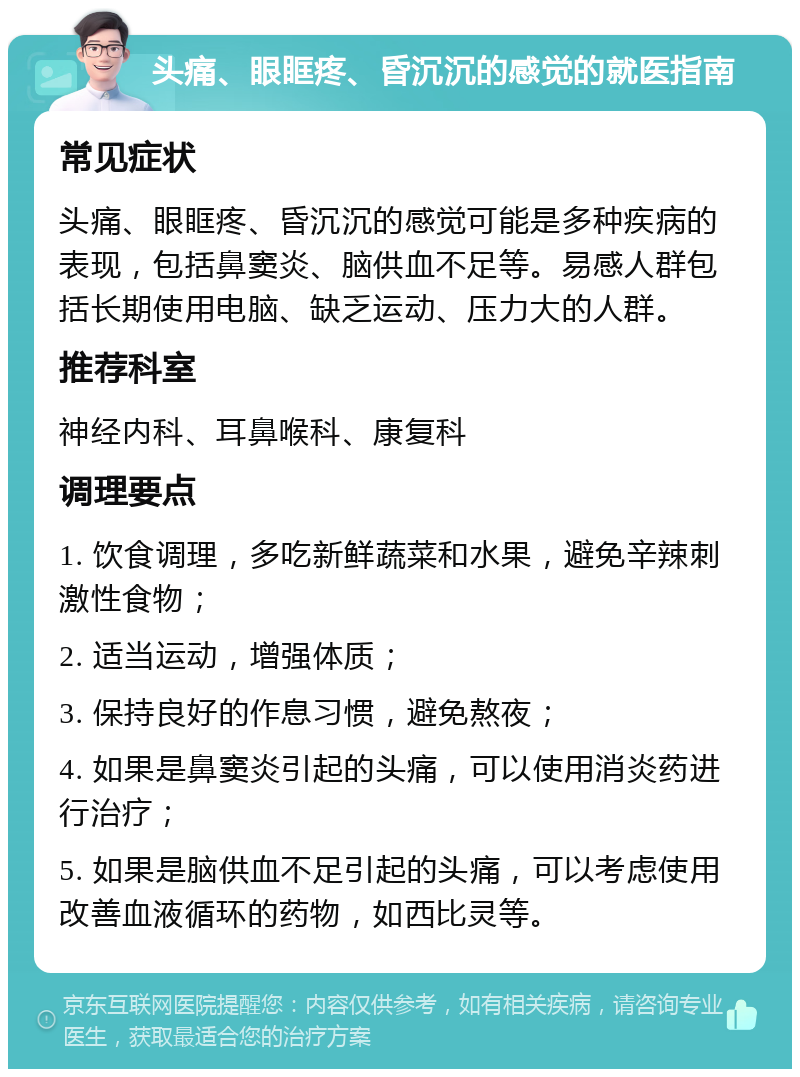 头痛、眼眶疼、昏沉沉的感觉的就医指南 常见症状 头痛、眼眶疼、昏沉沉的感觉可能是多种疾病的表现，包括鼻窦炎、脑供血不足等。易感人群包括长期使用电脑、缺乏运动、压力大的人群。 推荐科室 神经内科、耳鼻喉科、康复科 调理要点 1. 饮食调理，多吃新鲜蔬菜和水果，避免辛辣刺激性食物； 2. 适当运动，增强体质； 3. 保持良好的作息习惯，避免熬夜； 4. 如果是鼻窦炎引起的头痛，可以使用消炎药进行治疗； 5. 如果是脑供血不足引起的头痛，可以考虑使用改善血液循环的药物，如西比灵等。