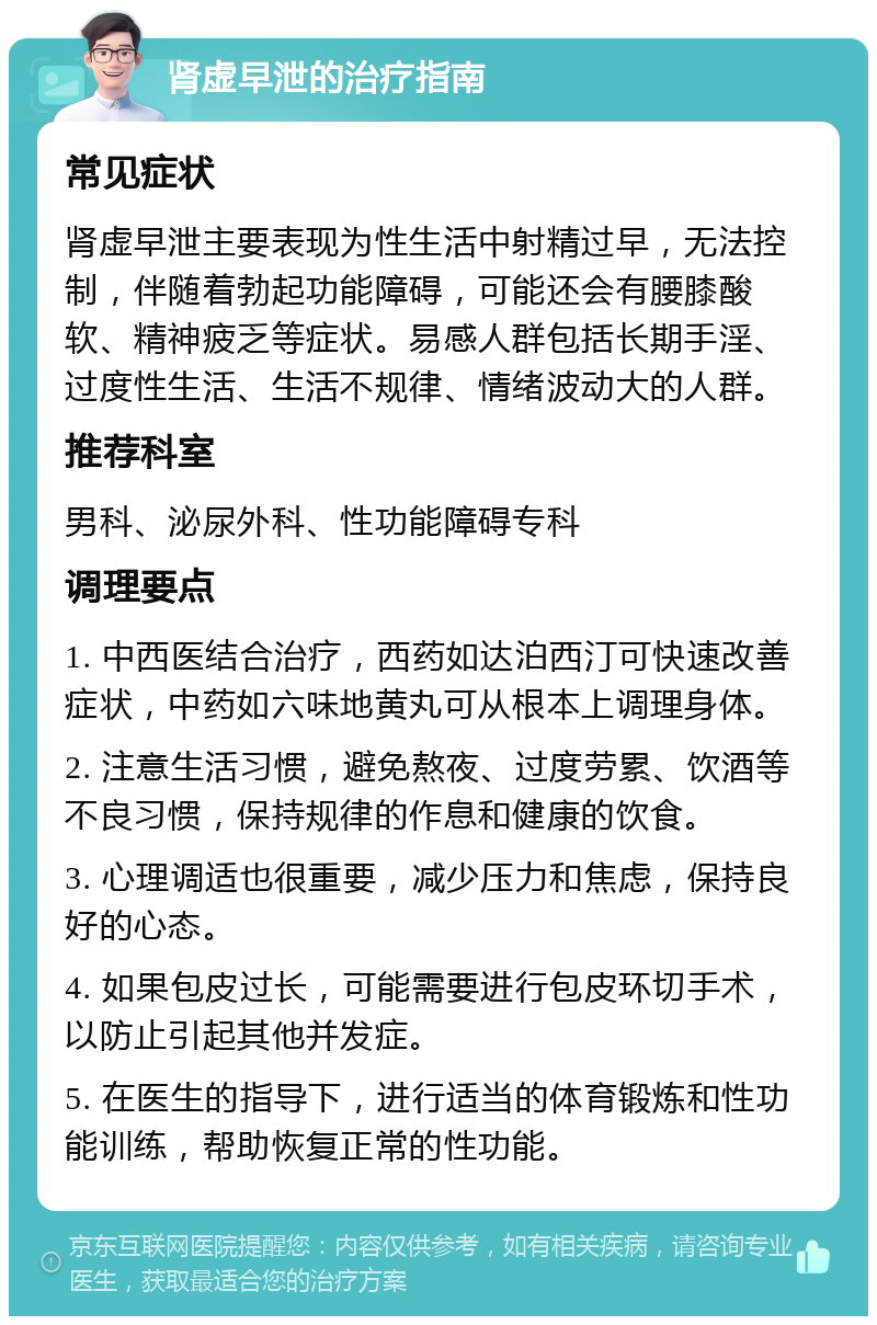 肾虚早泄的治疗指南 常见症状 肾虚早泄主要表现为性生活中射精过早，无法控制，伴随着勃起功能障碍，可能还会有腰膝酸软、精神疲乏等症状。易感人群包括长期手淫、过度性生活、生活不规律、情绪波动大的人群。 推荐科室 男科、泌尿外科、性功能障碍专科 调理要点 1. 中西医结合治疗，西药如达泊西汀可快速改善症状，中药如六味地黄丸可从根本上调理身体。 2. 注意生活习惯，避免熬夜、过度劳累、饮酒等不良习惯，保持规律的作息和健康的饮食。 3. 心理调适也很重要，减少压力和焦虑，保持良好的心态。 4. 如果包皮过长，可能需要进行包皮环切手术，以防止引起其他并发症。 5. 在医生的指导下，进行适当的体育锻炼和性功能训练，帮助恢复正常的性功能。