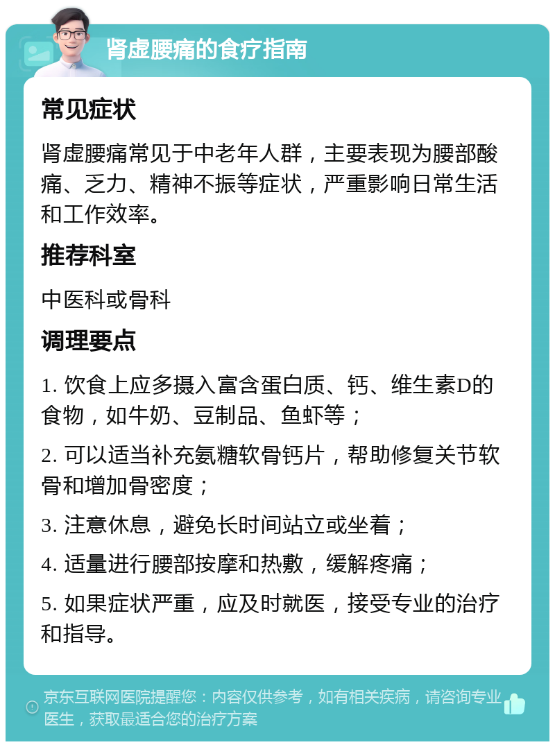 肾虚腰痛的食疗指南 常见症状 肾虚腰痛常见于中老年人群，主要表现为腰部酸痛、乏力、精神不振等症状，严重影响日常生活和工作效率。 推荐科室 中医科或骨科 调理要点 1. 饮食上应多摄入富含蛋白质、钙、维生素D的食物，如牛奶、豆制品、鱼虾等； 2. 可以适当补充氨糖软骨钙片，帮助修复关节软骨和增加骨密度； 3. 注意休息，避免长时间站立或坐着； 4. 适量进行腰部按摩和热敷，缓解疼痛； 5. 如果症状严重，应及时就医，接受专业的治疗和指导。