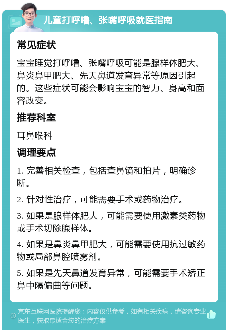 儿童打呼噜、张嘴呼吸就医指南 常见症状 宝宝睡觉打呼噜、张嘴呼吸可能是腺样体肥大、鼻炎鼻甲肥大、先天鼻道发育异常等原因引起的。这些症状可能会影响宝宝的智力、身高和面容改变。 推荐科室 耳鼻喉科 调理要点 1. 完善相关检查，包括查鼻镜和拍片，明确诊断。 2. 针对性治疗，可能需要手术或药物治疗。 3. 如果是腺样体肥大，可能需要使用激素类药物或手术切除腺样体。 4. 如果是鼻炎鼻甲肥大，可能需要使用抗过敏药物或局部鼻腔喷雾剂。 5. 如果是先天鼻道发育异常，可能需要手术矫正鼻中隔偏曲等问题。