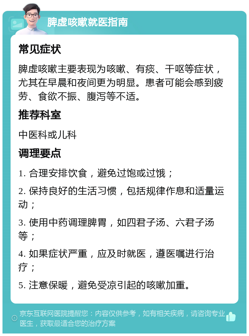 脾虚咳嗽就医指南 常见症状 脾虚咳嗽主要表现为咳嗽、有痰、干呕等症状，尤其在早晨和夜间更为明显。患者可能会感到疲劳、食欲不振、腹泻等不适。 推荐科室 中医科或儿科 调理要点 1. 合理安排饮食，避免过饱或过饿； 2. 保持良好的生活习惯，包括规律作息和适量运动； 3. 使用中药调理脾胃，如四君子汤、六君子汤等； 4. 如果症状严重，应及时就医，遵医嘱进行治疗； 5. 注意保暖，避免受凉引起的咳嗽加重。