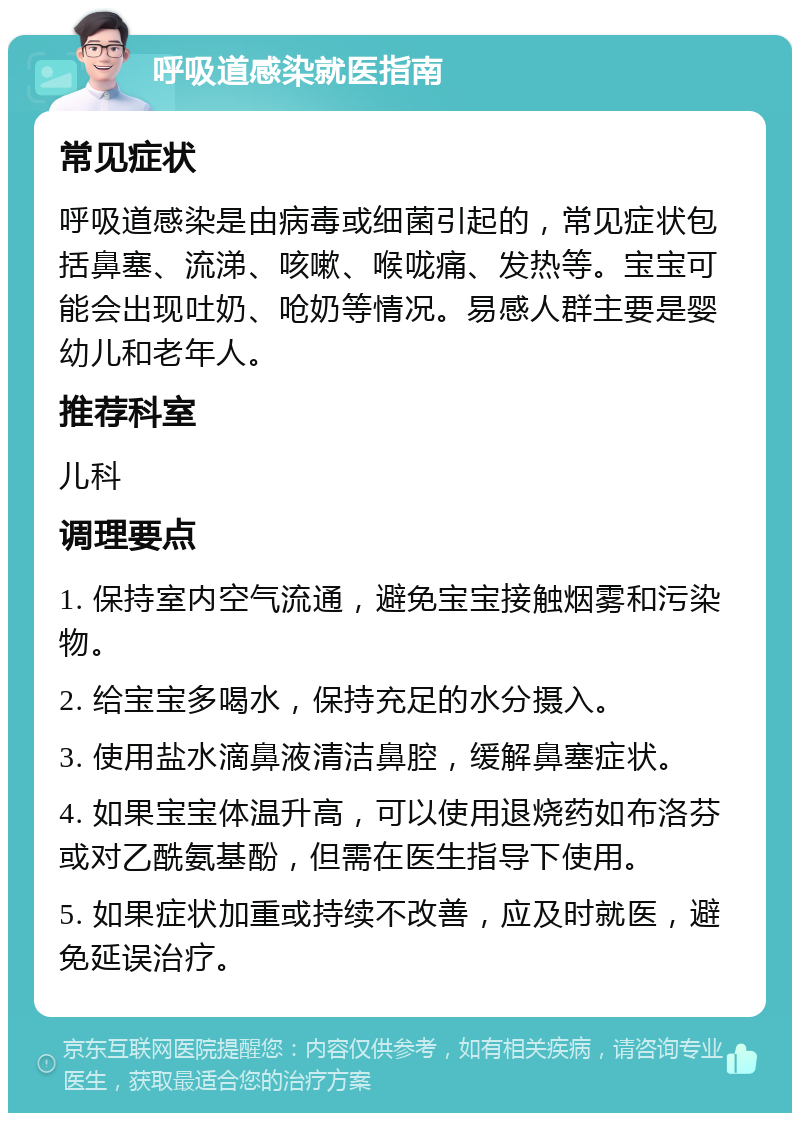 呼吸道感染就医指南 常见症状 呼吸道感染是由病毒或细菌引起的，常见症状包括鼻塞、流涕、咳嗽、喉咙痛、发热等。宝宝可能会出现吐奶、呛奶等情况。易感人群主要是婴幼儿和老年人。 推荐科室 儿科 调理要点 1. 保持室内空气流通，避免宝宝接触烟雾和污染物。 2. 给宝宝多喝水，保持充足的水分摄入。 3. 使用盐水滴鼻液清洁鼻腔，缓解鼻塞症状。 4. 如果宝宝体温升高，可以使用退烧药如布洛芬或对乙酰氨基酚，但需在医生指导下使用。 5. 如果症状加重或持续不改善，应及时就医，避免延误治疗。