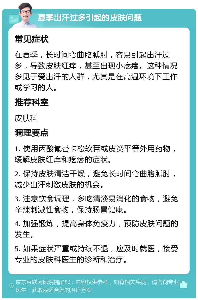 夏季出汗过多引起的皮肤问题 常见症状 在夏季，长时间弯曲胳膊肘，容易引起出汗过多，导致皮肤红痒，甚至出现小疙瘩。这种情况多见于爱出汗的人群，尤其是在高温环境下工作或学习的人。 推荐科室 皮肤科 调理要点 1. 使用丙酸氟替卡松软膏或皮炎平等外用药物，缓解皮肤红痒和疙瘩的症状。 2. 保持皮肤清洁干燥，避免长时间弯曲胳膊肘，减少出汗刺激皮肤的机会。 3. 注意饮食调理，多吃清淡易消化的食物，避免辛辣刺激性食物，保持肠胃健康。 4. 加强锻炼，提高身体免疫力，预防皮肤问题的发生。 5. 如果症状严重或持续不退，应及时就医，接受专业的皮肤科医生的诊断和治疗。