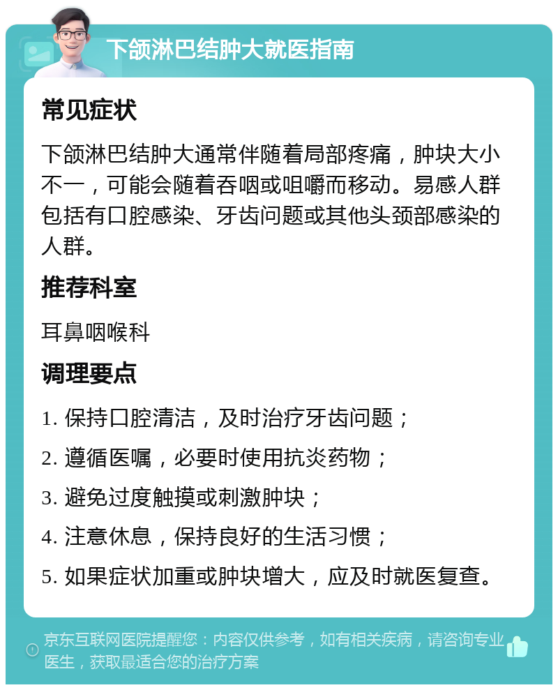 下颌淋巴结肿大就医指南 常见症状 下颌淋巴结肿大通常伴随着局部疼痛，肿块大小不一，可能会随着吞咽或咀嚼而移动。易感人群包括有口腔感染、牙齿问题或其他头颈部感染的人群。 推荐科室 耳鼻咽喉科 调理要点 1. 保持口腔清洁，及时治疗牙齿问题； 2. 遵循医嘱，必要时使用抗炎药物； 3. 避免过度触摸或刺激肿块； 4. 注意休息，保持良好的生活习惯； 5. 如果症状加重或肿块增大，应及时就医复查。