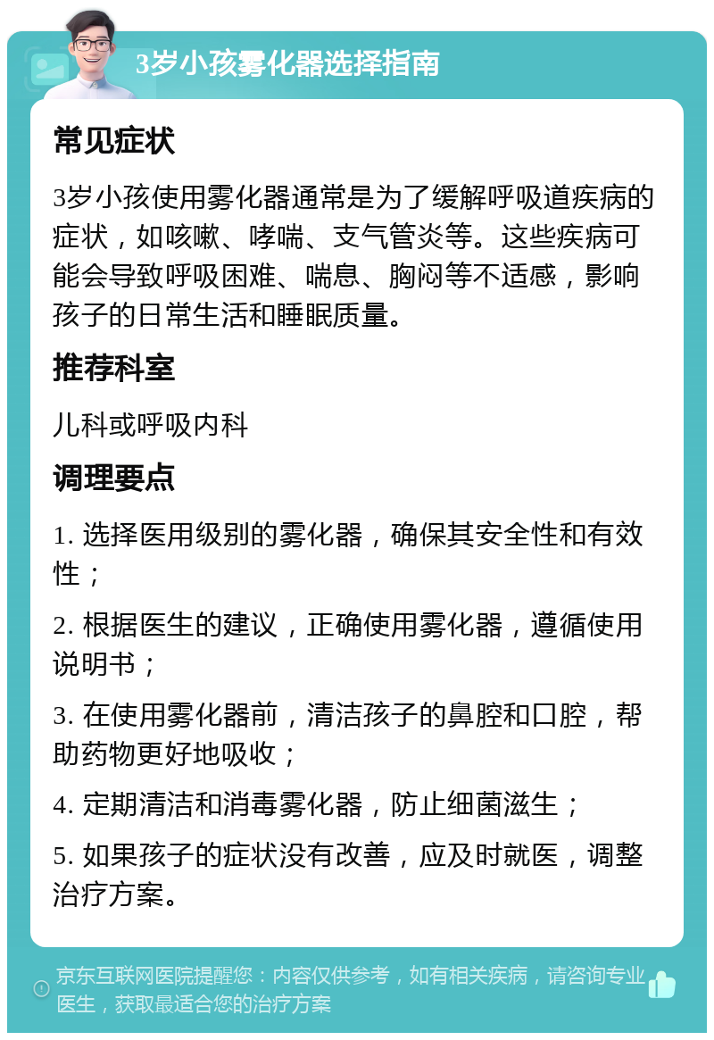 3岁小孩雾化器选择指南 常见症状 3岁小孩使用雾化器通常是为了缓解呼吸道疾病的症状，如咳嗽、哮喘、支气管炎等。这些疾病可能会导致呼吸困难、喘息、胸闷等不适感，影响孩子的日常生活和睡眠质量。 推荐科室 儿科或呼吸内科 调理要点 1. 选择医用级别的雾化器，确保其安全性和有效性； 2. 根据医生的建议，正确使用雾化器，遵循使用说明书； 3. 在使用雾化器前，清洁孩子的鼻腔和口腔，帮助药物更好地吸收； 4. 定期清洁和消毒雾化器，防止细菌滋生； 5. 如果孩子的症状没有改善，应及时就医，调整治疗方案。