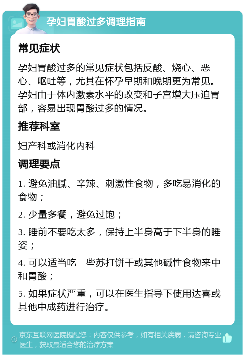 孕妇胃酸过多调理指南 常见症状 孕妇胃酸过多的常见症状包括反酸、烧心、恶心、呕吐等，尤其在怀孕早期和晚期更为常见。孕妇由于体内激素水平的改变和子宫增大压迫胃部，容易出现胃酸过多的情况。 推荐科室 妇产科或消化内科 调理要点 1. 避免油腻、辛辣、刺激性食物，多吃易消化的食物； 2. 少量多餐，避免过饱； 3. 睡前不要吃太多，保持上半身高于下半身的睡姿； 4. 可以适当吃一些苏打饼干或其他碱性食物来中和胃酸； 5. 如果症状严重，可以在医生指导下使用达喜或其他中成药进行治疗。