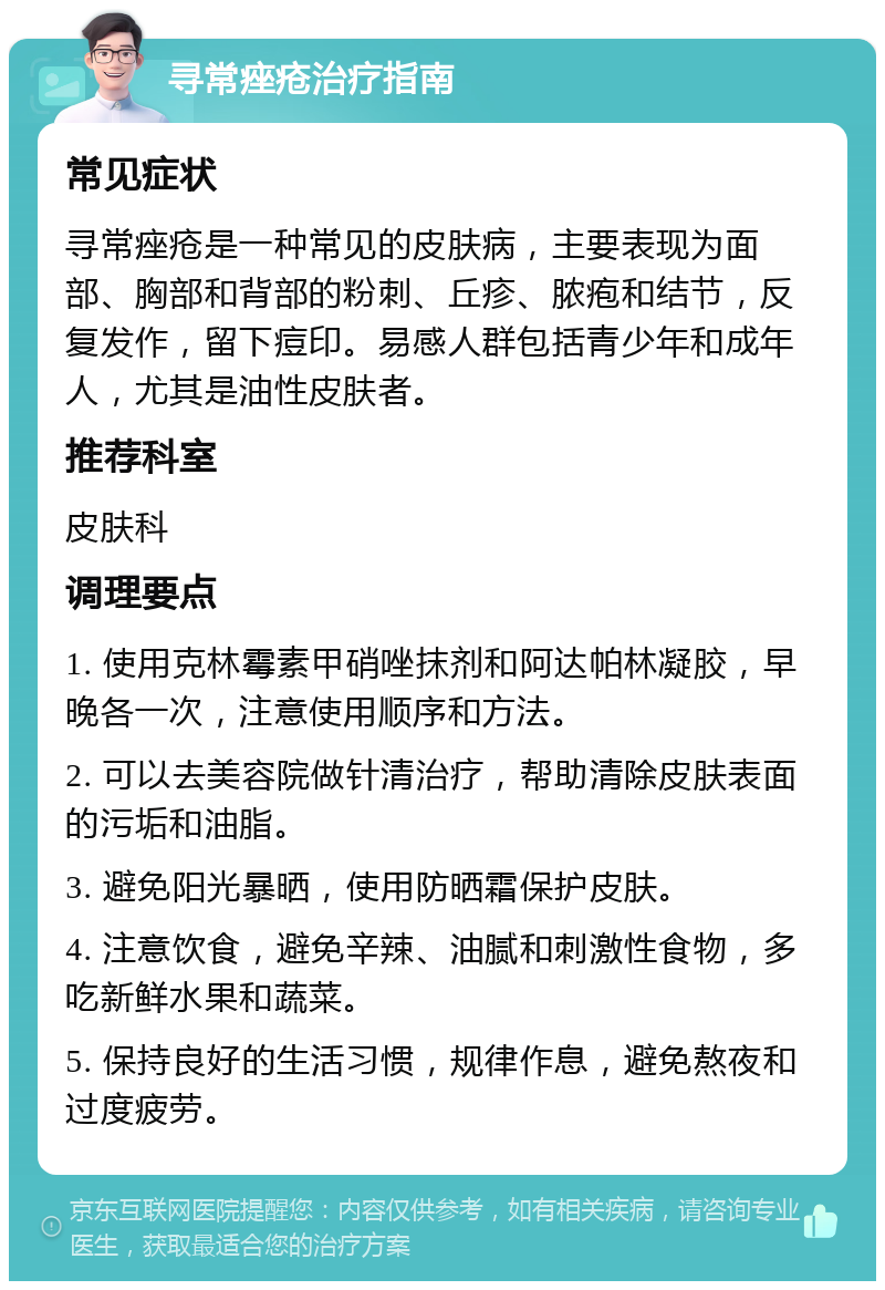 寻常痤疮治疗指南 常见症状 寻常痤疮是一种常见的皮肤病，主要表现为面部、胸部和背部的粉刺、丘疹、脓疱和结节，反复发作，留下痘印。易感人群包括青少年和成年人，尤其是油性皮肤者。 推荐科室 皮肤科 调理要点 1. 使用克林霉素甲硝唑抹剂和阿达帕林凝胶，早晚各一次，注意使用顺序和方法。 2. 可以去美容院做针清治疗，帮助清除皮肤表面的污垢和油脂。 3. 避免阳光暴晒，使用防晒霜保护皮肤。 4. 注意饮食，避免辛辣、油腻和刺激性食物，多吃新鲜水果和蔬菜。 5. 保持良好的生活习惯，规律作息，避免熬夜和过度疲劳。