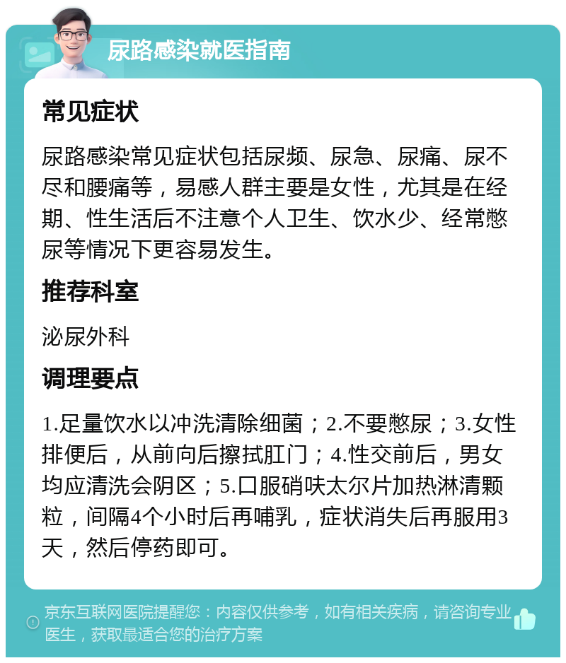 尿路感染就医指南 常见症状 尿路感染常见症状包括尿频、尿急、尿痛、尿不尽和腰痛等，易感人群主要是女性，尤其是在经期、性生活后不注意个人卫生、饮水少、经常憋尿等情况下更容易发生。 推荐科室 泌尿外科 调理要点 1.足量饮水以冲洗清除细菌；2.不要憋尿；3.女性排便后，从前向后擦拭肛门；4.性交前后，男女均应清洗会阴区；5.口服硝呋太尔片加热淋清颗粒，间隔4个小时后再哺乳，症状消失后再服用3天，然后停药即可。