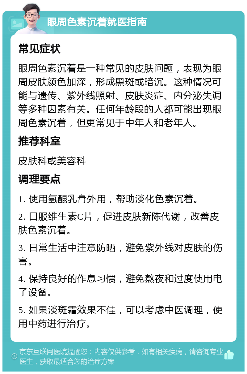 眼周色素沉着就医指南 常见症状 眼周色素沉着是一种常见的皮肤问题，表现为眼周皮肤颜色加深，形成黑斑或暗沉。这种情况可能与遗传、紫外线照射、皮肤炎症、内分泌失调等多种因素有关。任何年龄段的人都可能出现眼周色素沉着，但更常见于中年人和老年人。 推荐科室 皮肤科或美容科 调理要点 1. 使用氢醌乳膏外用，帮助淡化色素沉着。 2. 口服维生素C片，促进皮肤新陈代谢，改善皮肤色素沉着。 3. 日常生活中注意防晒，避免紫外线对皮肤的伤害。 4. 保持良好的作息习惯，避免熬夜和过度使用电子设备。 5. 如果淡斑霜效果不佳，可以考虑中医调理，使用中药进行治疗。