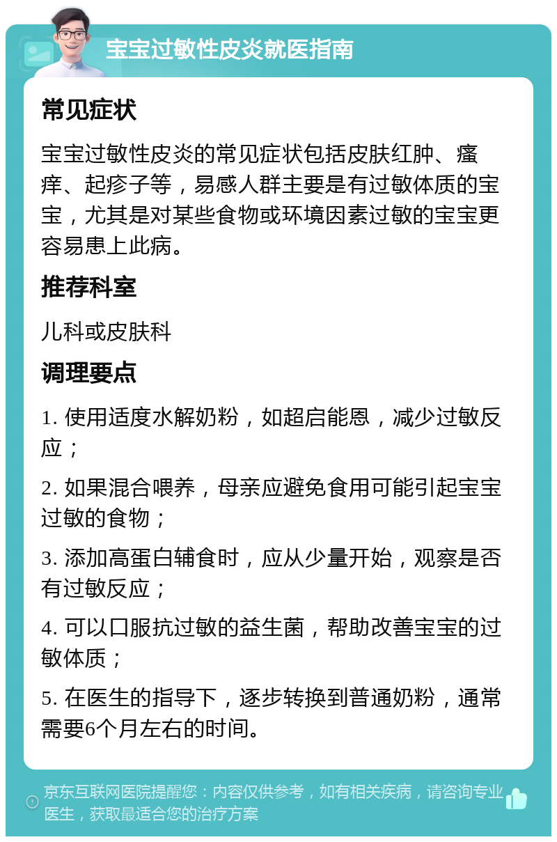 宝宝过敏性皮炎就医指南 常见症状 宝宝过敏性皮炎的常见症状包括皮肤红肿、瘙痒、起疹子等，易感人群主要是有过敏体质的宝宝，尤其是对某些食物或环境因素过敏的宝宝更容易患上此病。 推荐科室 儿科或皮肤科 调理要点 1. 使用适度水解奶粉，如超启能恩，减少过敏反应； 2. 如果混合喂养，母亲应避免食用可能引起宝宝过敏的食物； 3. 添加高蛋白辅食时，应从少量开始，观察是否有过敏反应； 4. 可以口服抗过敏的益生菌，帮助改善宝宝的过敏体质； 5. 在医生的指导下，逐步转换到普通奶粉，通常需要6个月左右的时间。