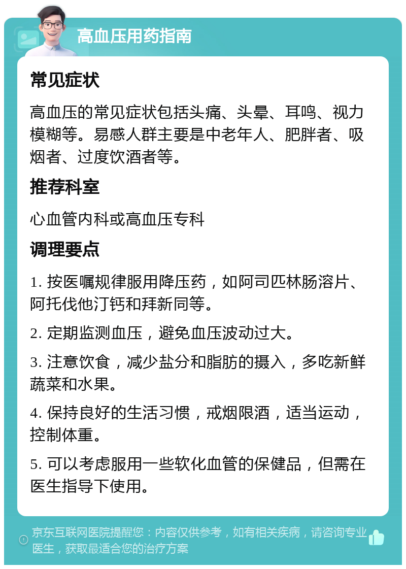 高血压用药指南 常见症状 高血压的常见症状包括头痛、头晕、耳鸣、视力模糊等。易感人群主要是中老年人、肥胖者、吸烟者、过度饮酒者等。 推荐科室 心血管内科或高血压专科 调理要点 1. 按医嘱规律服用降压药，如阿司匹林肠溶片、阿托伐他汀钙和拜新同等。 2. 定期监测血压，避免血压波动过大。 3. 注意饮食，减少盐分和脂肪的摄入，多吃新鲜蔬菜和水果。 4. 保持良好的生活习惯，戒烟限酒，适当运动，控制体重。 5. 可以考虑服用一些软化血管的保健品，但需在医生指导下使用。