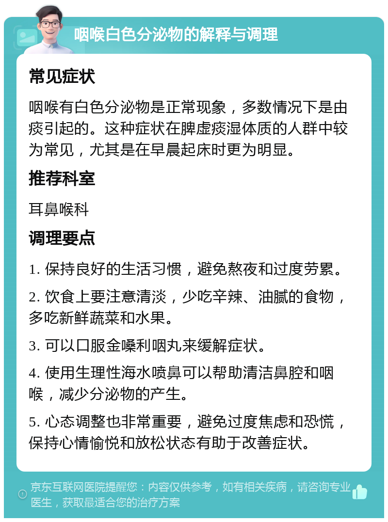 咽喉白色分泌物的解释与调理 常见症状 咽喉有白色分泌物是正常现象，多数情况下是由痰引起的。这种症状在脾虚痰湿体质的人群中较为常见，尤其是在早晨起床时更为明显。 推荐科室 耳鼻喉科 调理要点 1. 保持良好的生活习惯，避免熬夜和过度劳累。 2. 饮食上要注意清淡，少吃辛辣、油腻的食物，多吃新鲜蔬菜和水果。 3. 可以口服金嗓利咽丸来缓解症状。 4. 使用生理性海水喷鼻可以帮助清洁鼻腔和咽喉，减少分泌物的产生。 5. 心态调整也非常重要，避免过度焦虑和恐慌，保持心情愉悦和放松状态有助于改善症状。