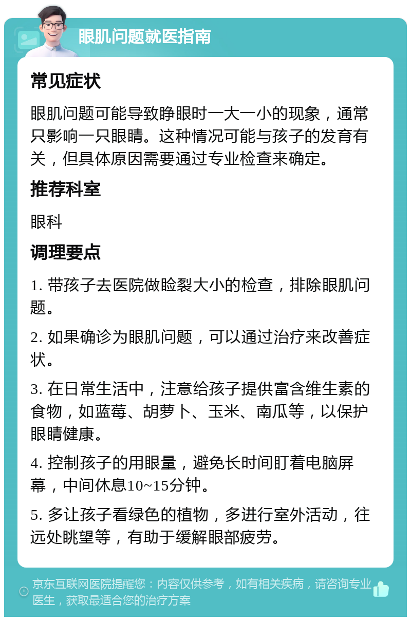 眼肌问题就医指南 常见症状 眼肌问题可能导致睁眼时一大一小的现象，通常只影响一只眼睛。这种情况可能与孩子的发育有关，但具体原因需要通过专业检查来确定。 推荐科室 眼科 调理要点 1. 带孩子去医院做睑裂大小的检查，排除眼肌问题。 2. 如果确诊为眼肌问题，可以通过治疗来改善症状。 3. 在日常生活中，注意给孩子提供富含维生素的食物，如蓝莓、胡萝卜、玉米、南瓜等，以保护眼睛健康。 4. 控制孩子的用眼量，避免长时间盯着电脑屏幕，中间休息10~15分钟。 5. 多让孩子看绿色的植物，多进行室外活动，往远处眺望等，有助于缓解眼部疲劳。