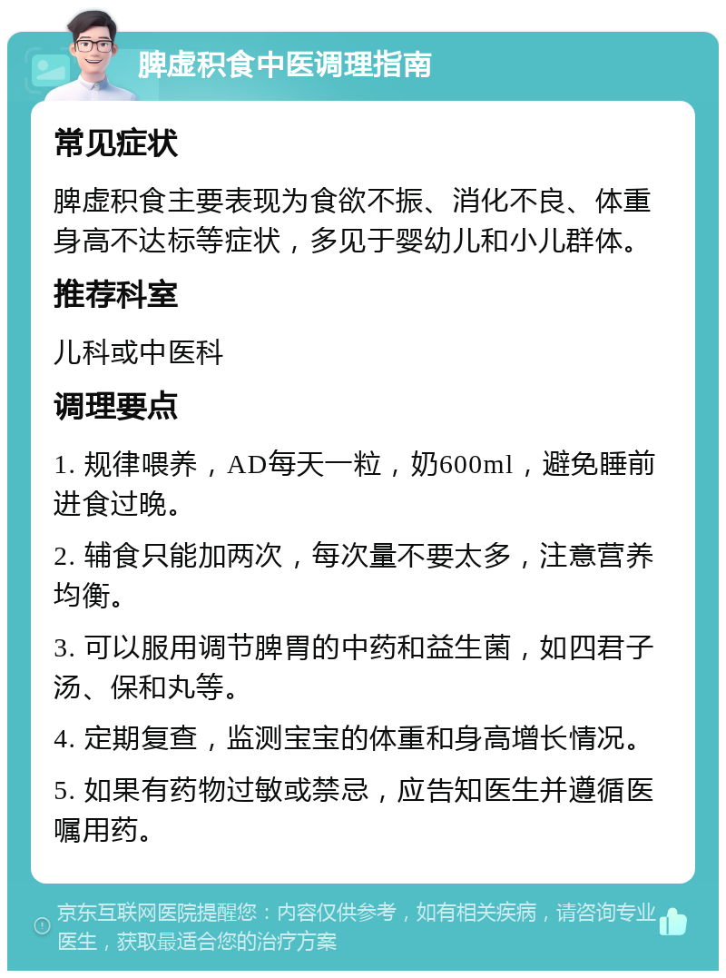 脾虚积食中医调理指南 常见症状 脾虚积食主要表现为食欲不振、消化不良、体重身高不达标等症状，多见于婴幼儿和小儿群体。 推荐科室 儿科或中医科 调理要点 1. 规律喂养，AD每天一粒，奶600ml，避免睡前进食过晚。 2. 辅食只能加两次，每次量不要太多，注意营养均衡。 3. 可以服用调节脾胃的中药和益生菌，如四君子汤、保和丸等。 4. 定期复查，监测宝宝的体重和身高增长情况。 5. 如果有药物过敏或禁忌，应告知医生并遵循医嘱用药。