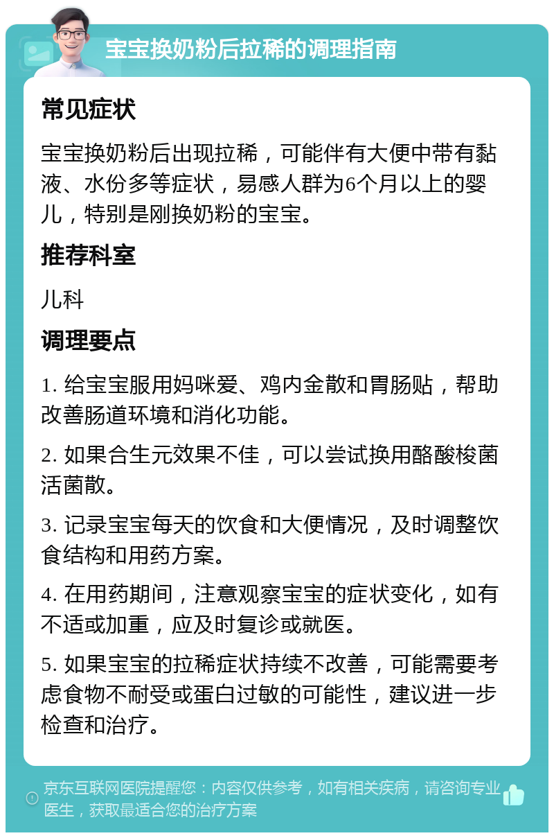 宝宝换奶粉后拉稀的调理指南 常见症状 宝宝换奶粉后出现拉稀，可能伴有大便中带有黏液、水份多等症状，易感人群为6个月以上的婴儿，特别是刚换奶粉的宝宝。 推荐科室 儿科 调理要点 1. 给宝宝服用妈咪爱、鸡内金散和胃肠贴，帮助改善肠道环境和消化功能。 2. 如果合生元效果不佳，可以尝试换用酪酸梭菌活菌散。 3. 记录宝宝每天的饮食和大便情况，及时调整饮食结构和用药方案。 4. 在用药期间，注意观察宝宝的症状变化，如有不适或加重，应及时复诊或就医。 5. 如果宝宝的拉稀症状持续不改善，可能需要考虑食物不耐受或蛋白过敏的可能性，建议进一步检查和治疗。