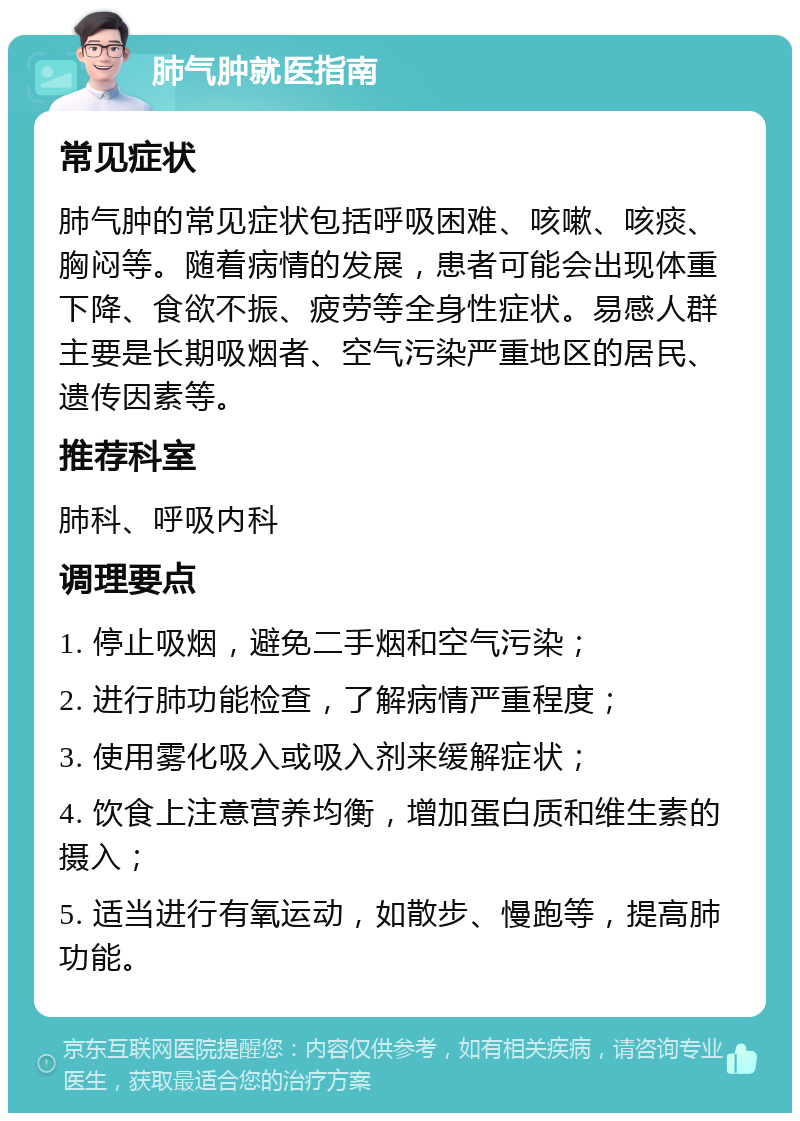 肺气肿就医指南 常见症状 肺气肿的常见症状包括呼吸困难、咳嗽、咳痰、胸闷等。随着病情的发展，患者可能会出现体重下降、食欲不振、疲劳等全身性症状。易感人群主要是长期吸烟者、空气污染严重地区的居民、遗传因素等。 推荐科室 肺科、呼吸内科 调理要点 1. 停止吸烟，避免二手烟和空气污染； 2. 进行肺功能检查，了解病情严重程度； 3. 使用雾化吸入或吸入剂来缓解症状； 4. 饮食上注意营养均衡，增加蛋白质和维生素的摄入； 5. 适当进行有氧运动，如散步、慢跑等，提高肺功能。