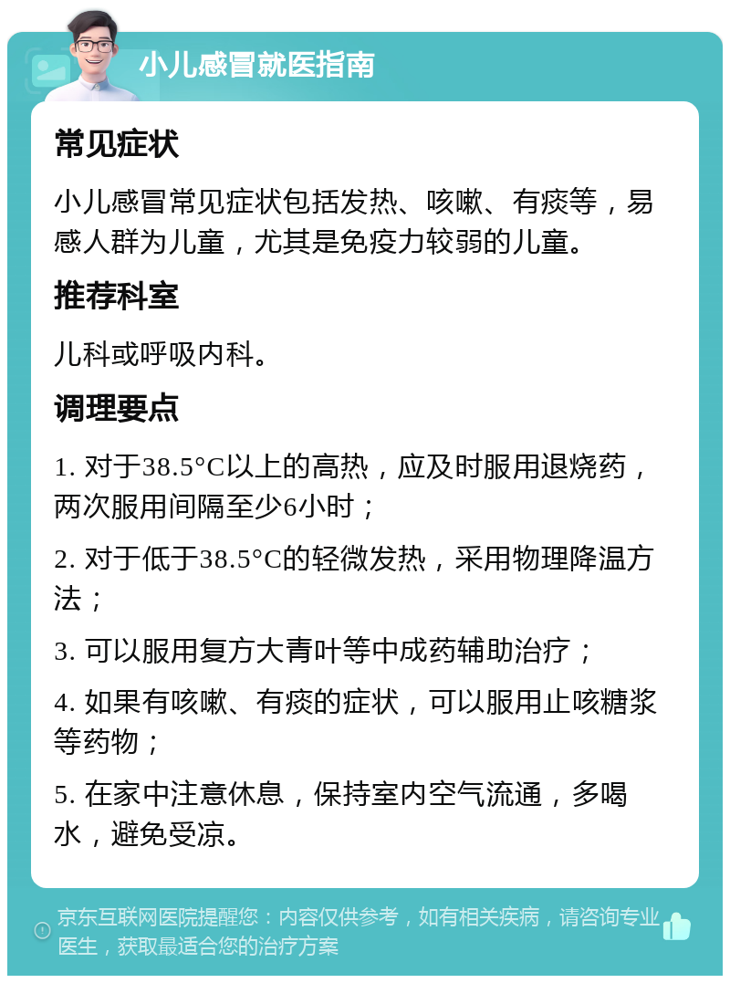 小儿感冒就医指南 常见症状 小儿感冒常见症状包括发热、咳嗽、有痰等，易感人群为儿童，尤其是免疫力较弱的儿童。 推荐科室 儿科或呼吸内科。 调理要点 1. 对于38.5°C以上的高热，应及时服用退烧药，两次服用间隔至少6小时； 2. 对于低于38.5°C的轻微发热，采用物理降温方法； 3. 可以服用复方大青叶等中成药辅助治疗； 4. 如果有咳嗽、有痰的症状，可以服用止咳糖浆等药物； 5. 在家中注意休息，保持室内空气流通，多喝水，避免受凉。