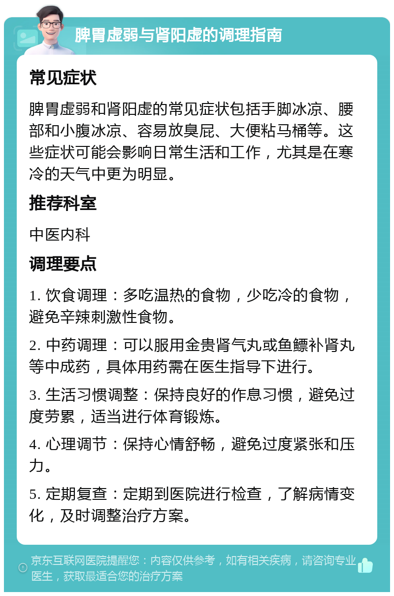 脾胃虚弱与肾阳虚的调理指南 常见症状 脾胃虚弱和肾阳虚的常见症状包括手脚冰凉、腰部和小腹冰凉、容易放臭屁、大便粘马桶等。这些症状可能会影响日常生活和工作，尤其是在寒冷的天气中更为明显。 推荐科室 中医内科 调理要点 1. 饮食调理：多吃温热的食物，少吃冷的食物，避免辛辣刺激性食物。 2. 中药调理：可以服用金贵肾气丸或鱼鳔补肾丸等中成药，具体用药需在医生指导下进行。 3. 生活习惯调整：保持良好的作息习惯，避免过度劳累，适当进行体育锻炼。 4. 心理调节：保持心情舒畅，避免过度紧张和压力。 5. 定期复查：定期到医院进行检查，了解病情变化，及时调整治疗方案。