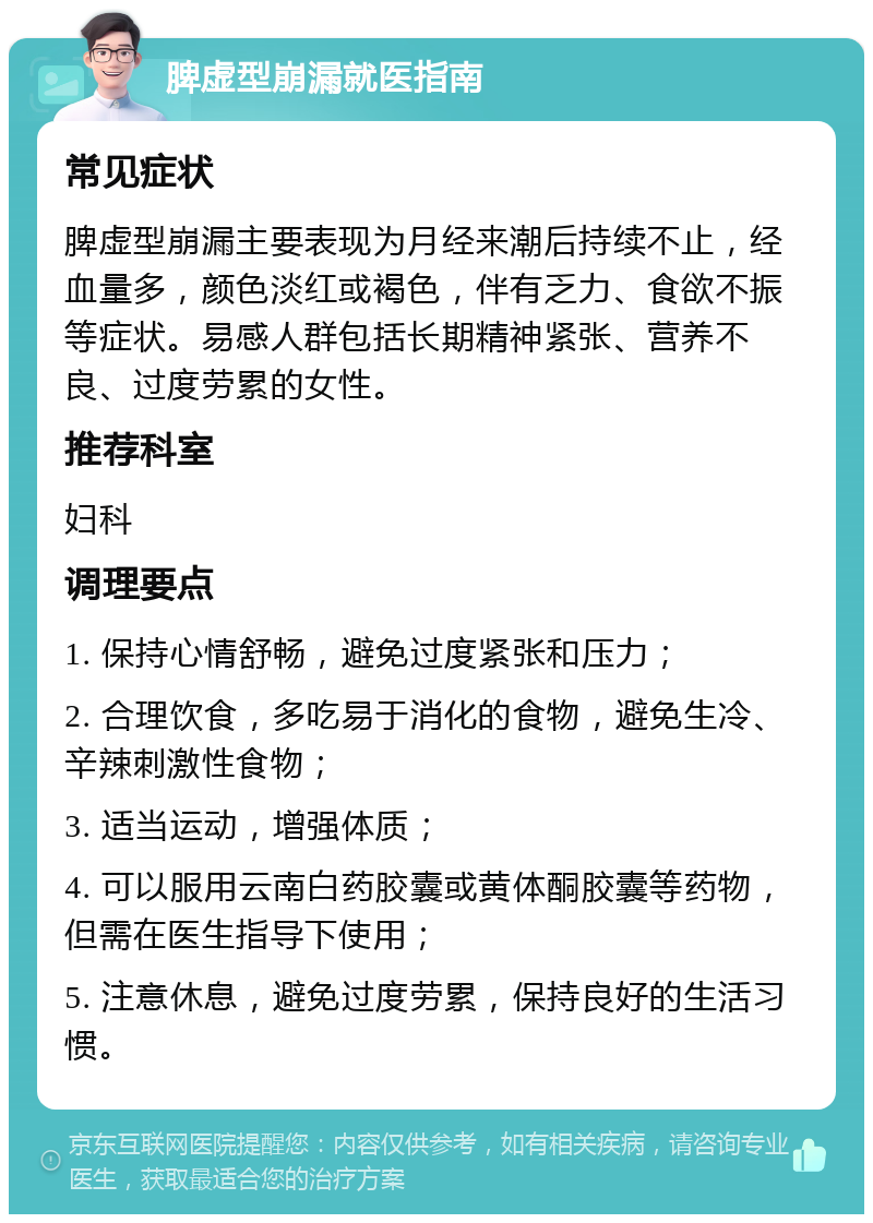 脾虚型崩漏就医指南 常见症状 脾虚型崩漏主要表现为月经来潮后持续不止，经血量多，颜色淡红或褐色，伴有乏力、食欲不振等症状。易感人群包括长期精神紧张、营养不良、过度劳累的女性。 推荐科室 妇科 调理要点 1. 保持心情舒畅，避免过度紧张和压力； 2. 合理饮食，多吃易于消化的食物，避免生冷、辛辣刺激性食物； 3. 适当运动，增强体质； 4. 可以服用云南白药胶囊或黄体酮胶囊等药物，但需在医生指导下使用； 5. 注意休息，避免过度劳累，保持良好的生活习惯。