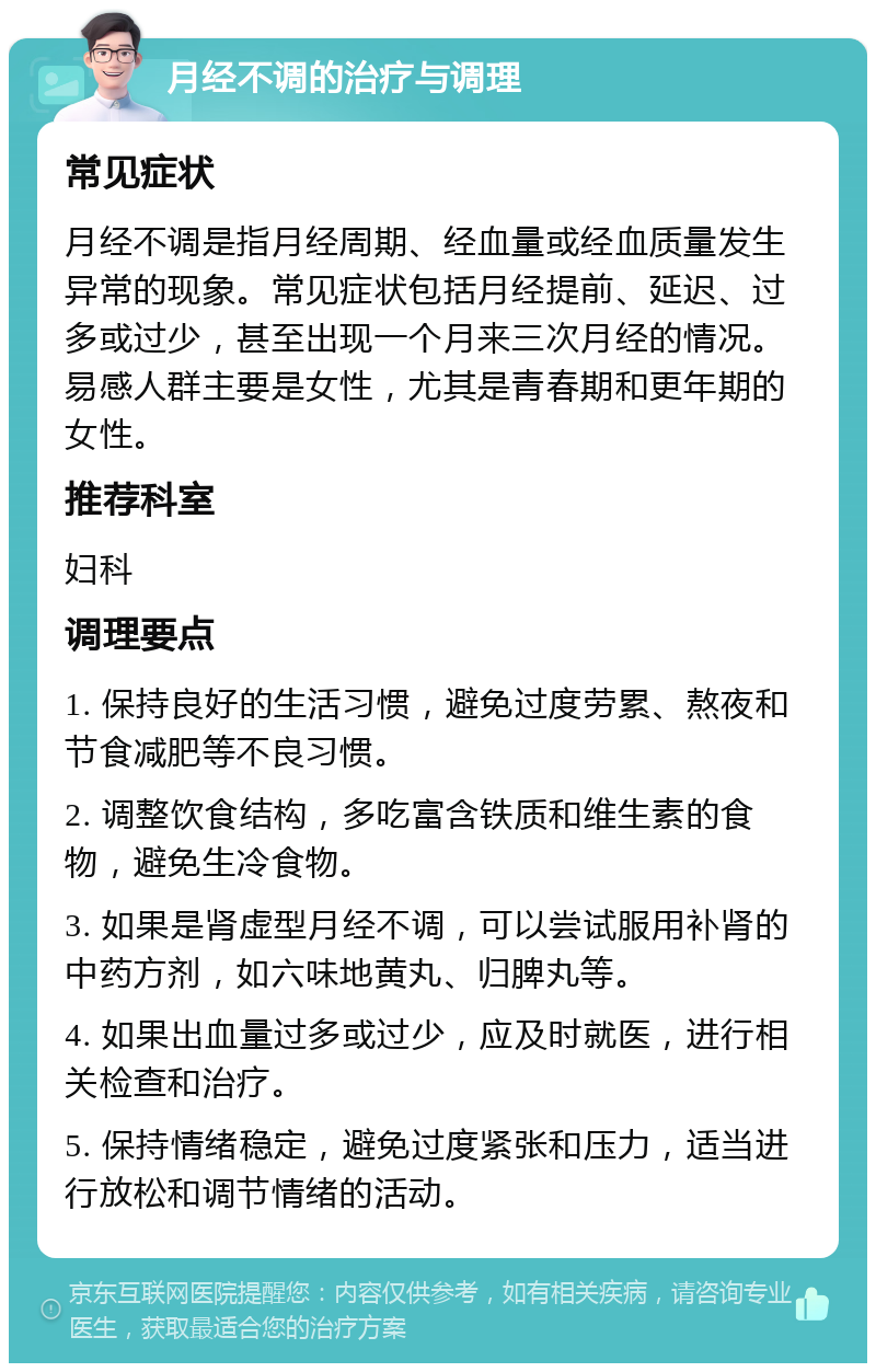 月经不调的治疗与调理 常见症状 月经不调是指月经周期、经血量或经血质量发生异常的现象。常见症状包括月经提前、延迟、过多或过少，甚至出现一个月来三次月经的情况。易感人群主要是女性，尤其是青春期和更年期的女性。 推荐科室 妇科 调理要点 1. 保持良好的生活习惯，避免过度劳累、熬夜和节食减肥等不良习惯。 2. 调整饮食结构，多吃富含铁质和维生素的食物，避免生冷食物。 3. 如果是肾虚型月经不调，可以尝试服用补肾的中药方剂，如六味地黄丸、归脾丸等。 4. 如果出血量过多或过少，应及时就医，进行相关检查和治疗。 5. 保持情绪稳定，避免过度紧张和压力，适当进行放松和调节情绪的活动。