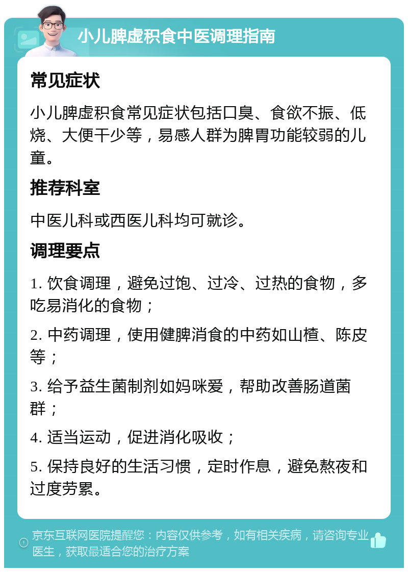 小儿脾虚积食中医调理指南 常见症状 小儿脾虚积食常见症状包括口臭、食欲不振、低烧、大便干少等，易感人群为脾胃功能较弱的儿童。 推荐科室 中医儿科或西医儿科均可就诊。 调理要点 1. 饮食调理，避免过饱、过冷、过热的食物，多吃易消化的食物； 2. 中药调理，使用健脾消食的中药如山楂、陈皮等； 3. 给予益生菌制剂如妈咪爱，帮助改善肠道菌群； 4. 适当运动，促进消化吸收； 5. 保持良好的生活习惯，定时作息，避免熬夜和过度劳累。