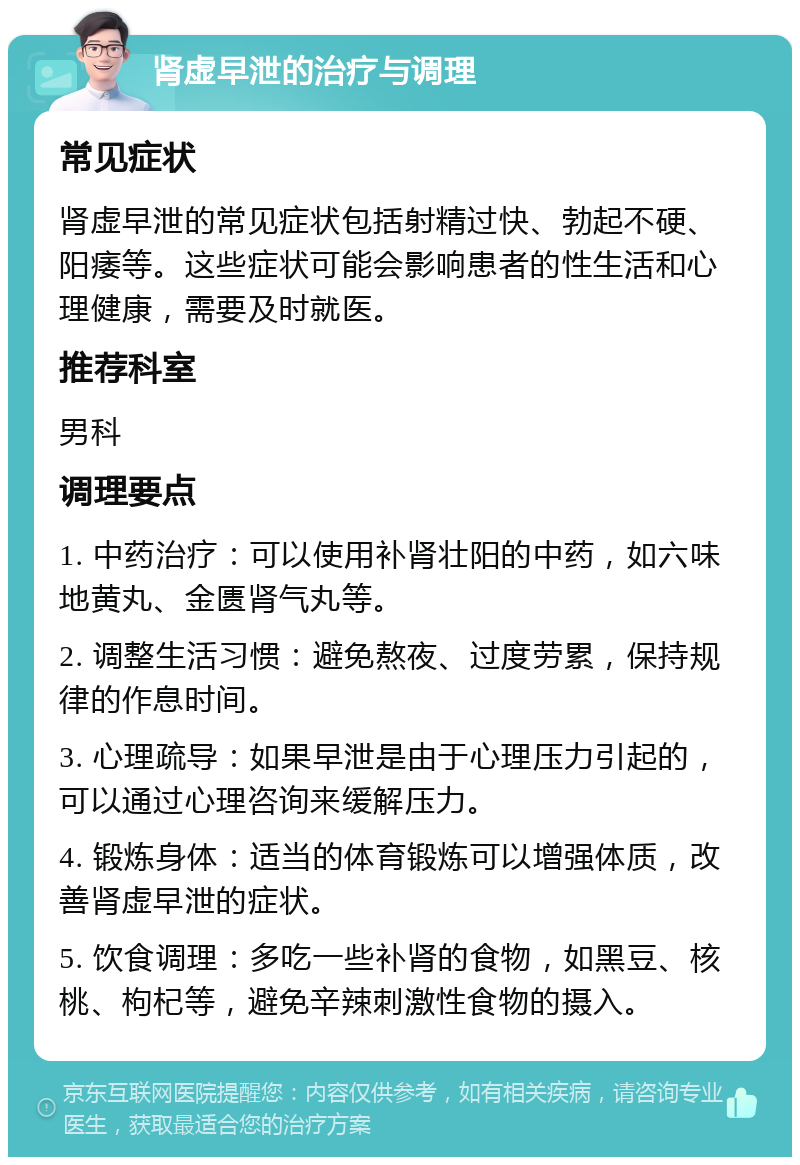 肾虚早泄的治疗与调理 常见症状 肾虚早泄的常见症状包括射精过快、勃起不硬、阳痿等。这些症状可能会影响患者的性生活和心理健康，需要及时就医。 推荐科室 男科 调理要点 1. 中药治疗：可以使用补肾壮阳的中药，如六味地黄丸、金匮肾气丸等。 2. 调整生活习惯：避免熬夜、过度劳累，保持规律的作息时间。 3. 心理疏导：如果早泄是由于心理压力引起的，可以通过心理咨询来缓解压力。 4. 锻炼身体：适当的体育锻炼可以增强体质，改善肾虚早泄的症状。 5. 饮食调理：多吃一些补肾的食物，如黑豆、核桃、枸杞等，避免辛辣刺激性食物的摄入。