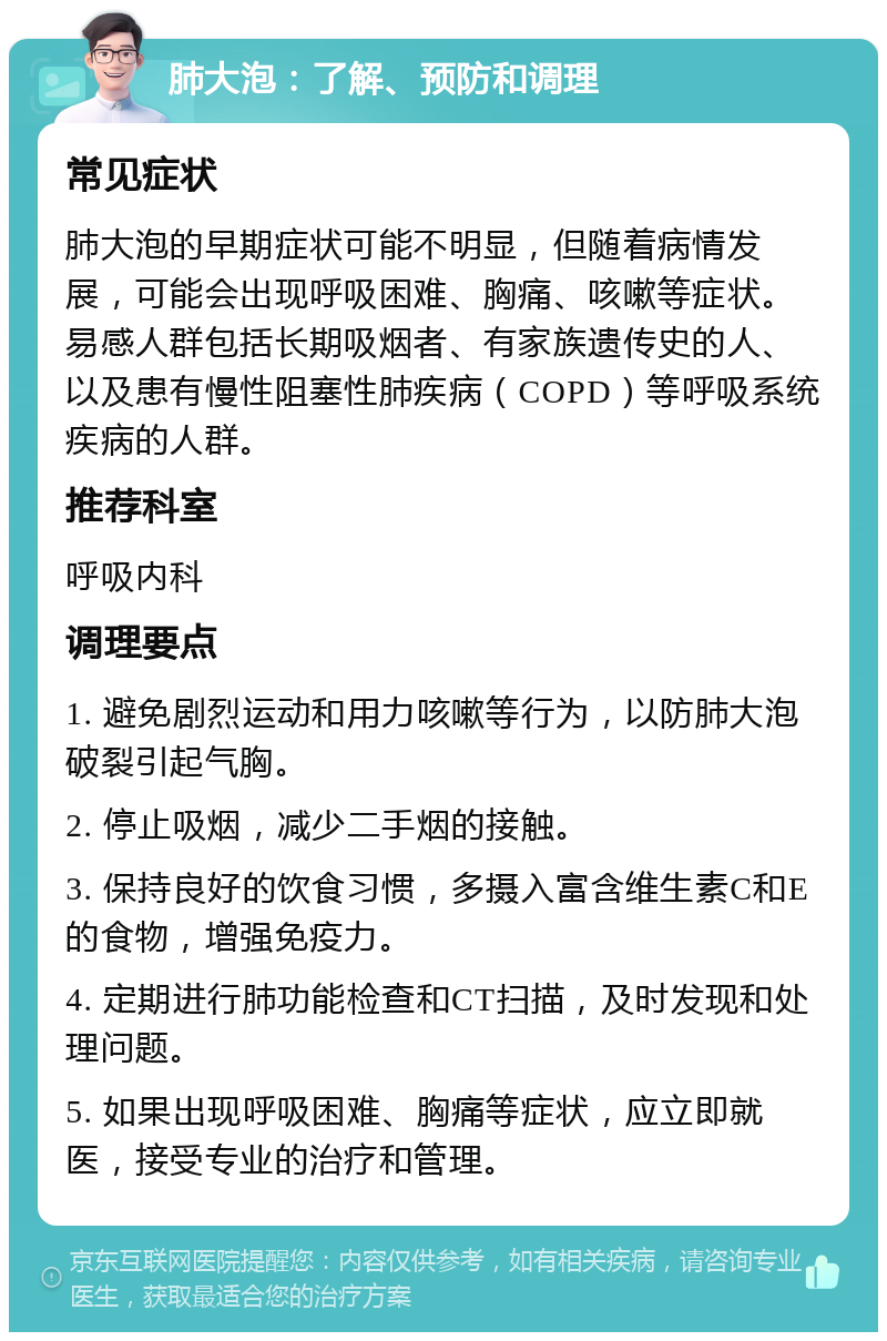 肺大泡：了解、预防和调理 常见症状 肺大泡的早期症状可能不明显，但随着病情发展，可能会出现呼吸困难、胸痛、咳嗽等症状。易感人群包括长期吸烟者、有家族遗传史的人、以及患有慢性阻塞性肺疾病（COPD）等呼吸系统疾病的人群。 推荐科室 呼吸内科 调理要点 1. 避免剧烈运动和用力咳嗽等行为，以防肺大泡破裂引起气胸。 2. 停止吸烟，减少二手烟的接触。 3. 保持良好的饮食习惯，多摄入富含维生素C和E的食物，增强免疫力。 4. 定期进行肺功能检查和CT扫描，及时发现和处理问题。 5. 如果出现呼吸困难、胸痛等症状，应立即就医，接受专业的治疗和管理。