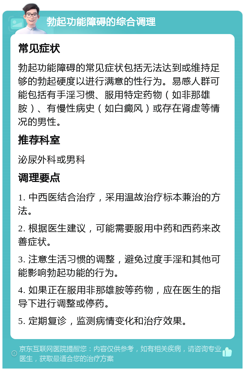 勃起功能障碍的综合调理 常见症状 勃起功能障碍的常见症状包括无法达到或维持足够的勃起硬度以进行满意的性行为。易感人群可能包括有手淫习惯、服用特定药物（如非那雄胺）、有慢性病史（如白癜风）或存在肾虚等情况的男性。 推荐科室 泌尿外科或男科 调理要点 1. 中西医结合治疗，采用温故治疗标本兼治的方法。 2. 根据医生建议，可能需要服用中药和西药来改善症状。 3. 注意生活习惯的调整，避免过度手淫和其他可能影响勃起功能的行为。 4. 如果正在服用非那雄胺等药物，应在医生的指导下进行调整或停药。 5. 定期复诊，监测病情变化和治疗效果。