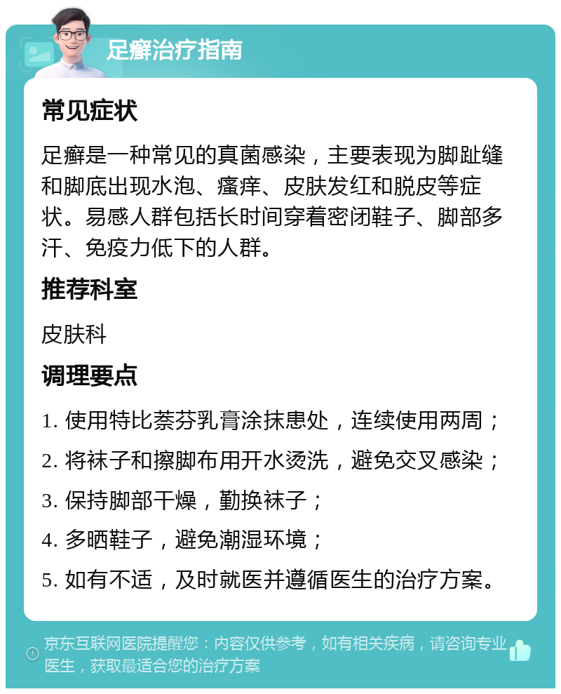 足癣治疗指南 常见症状 足癣是一种常见的真菌感染，主要表现为脚趾缝和脚底出现水泡、瘙痒、皮肤发红和脱皮等症状。易感人群包括长时间穿着密闭鞋子、脚部多汗、免疫力低下的人群。 推荐科室 皮肤科 调理要点 1. 使用特比萘芬乳膏涂抹患处，连续使用两周； 2. 将袜子和擦脚布用开水烫洗，避免交叉感染； 3. 保持脚部干燥，勤换袜子； 4. 多晒鞋子，避免潮湿环境； 5. 如有不适，及时就医并遵循医生的治疗方案。