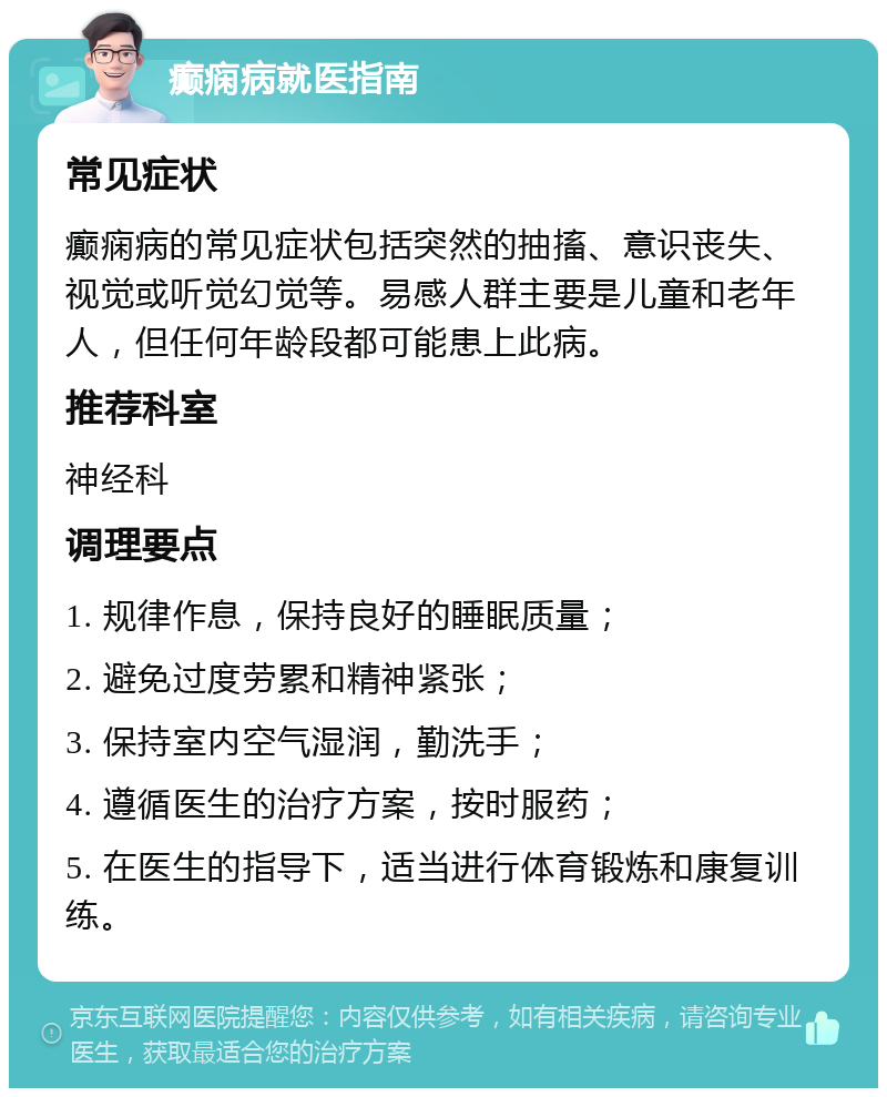 癫痫病就医指南 常见症状 癫痫病的常见症状包括突然的抽搐、意识丧失、视觉或听觉幻觉等。易感人群主要是儿童和老年人，但任何年龄段都可能患上此病。 推荐科室 神经科 调理要点 1. 规律作息，保持良好的睡眠质量； 2. 避免过度劳累和精神紧张； 3. 保持室内空气湿润，勤洗手； 4. 遵循医生的治疗方案，按时服药； 5. 在医生的指导下，适当进行体育锻炼和康复训练。