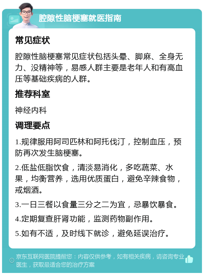 腔隙性脑梗塞就医指南 常见症状 腔隙性脑梗塞常见症状包括头晕、脚麻、全身无力、没精神等，易感人群主要是老年人和有高血压等基础疾病的人群。 推荐科室 神经内科 调理要点 1.规律服用阿司匹林和阿托伐汀，控制血压，预防再次发生脑梗塞。 2.低盐低脂饮食，清淡易消化，多吃蔬菜、水果，均衡营养，选用优质蛋白，避免辛辣食物，戒烟酒。 3.一日三餐以食量三分之二为宜，忌暴饮暴食。 4.定期复查肝肾功能，监测药物副作用。 5.如有不适，及时线下就诊，避免延误治疗。