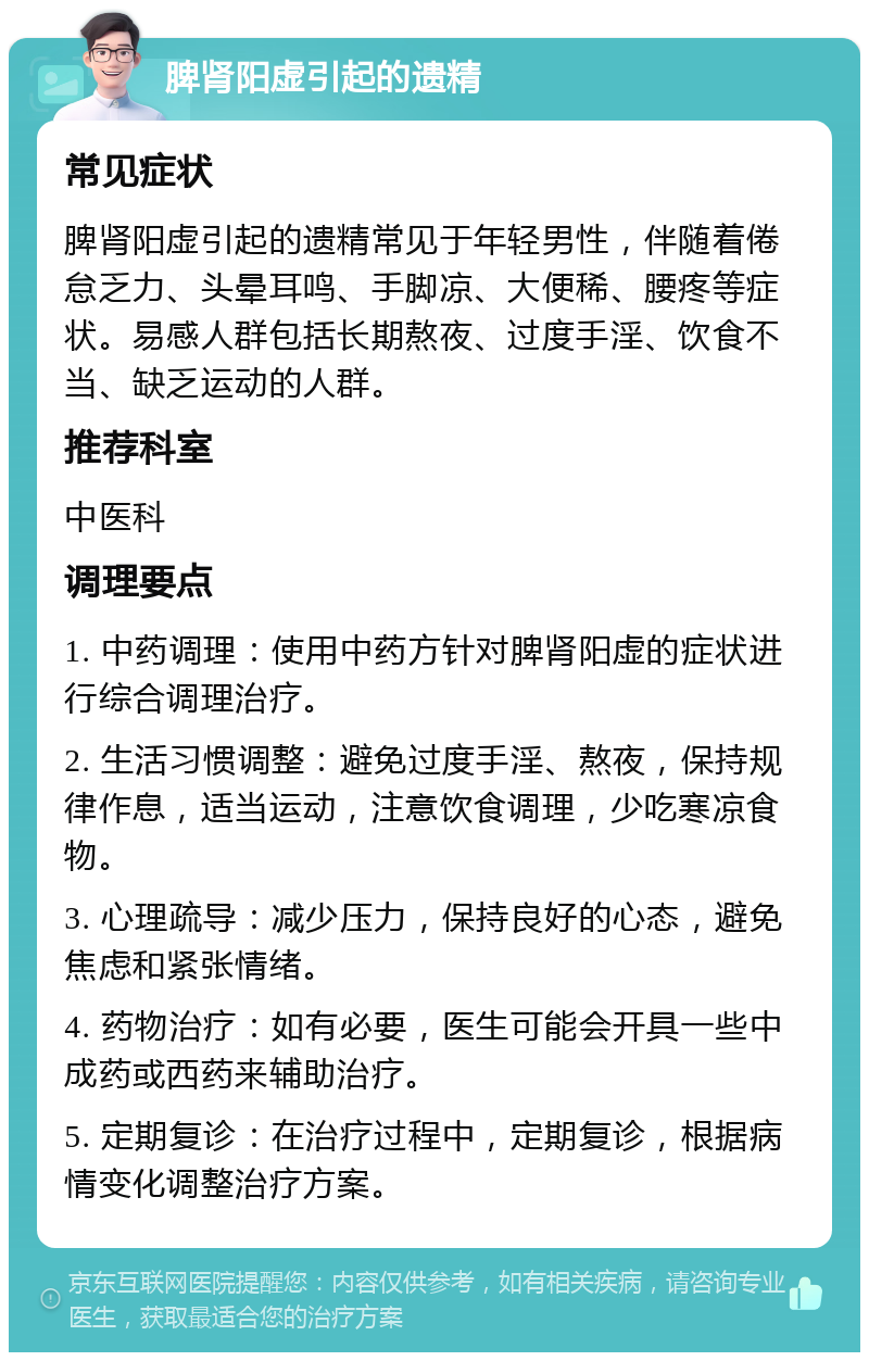 脾肾阳虚引起的遗精 常见症状 脾肾阳虚引起的遗精常见于年轻男性，伴随着倦怠乏力、头晕耳鸣、手脚凉、大便稀、腰疼等症状。易感人群包括长期熬夜、过度手淫、饮食不当、缺乏运动的人群。 推荐科室 中医科 调理要点 1. 中药调理：使用中药方针对脾肾阳虚的症状进行综合调理治疗。 2. 生活习惯调整：避免过度手淫、熬夜，保持规律作息，适当运动，注意饮食调理，少吃寒凉食物。 3. 心理疏导：减少压力，保持良好的心态，避免焦虑和紧张情绪。 4. 药物治疗：如有必要，医生可能会开具一些中成药或西药来辅助治疗。 5. 定期复诊：在治疗过程中，定期复诊，根据病情变化调整治疗方案。