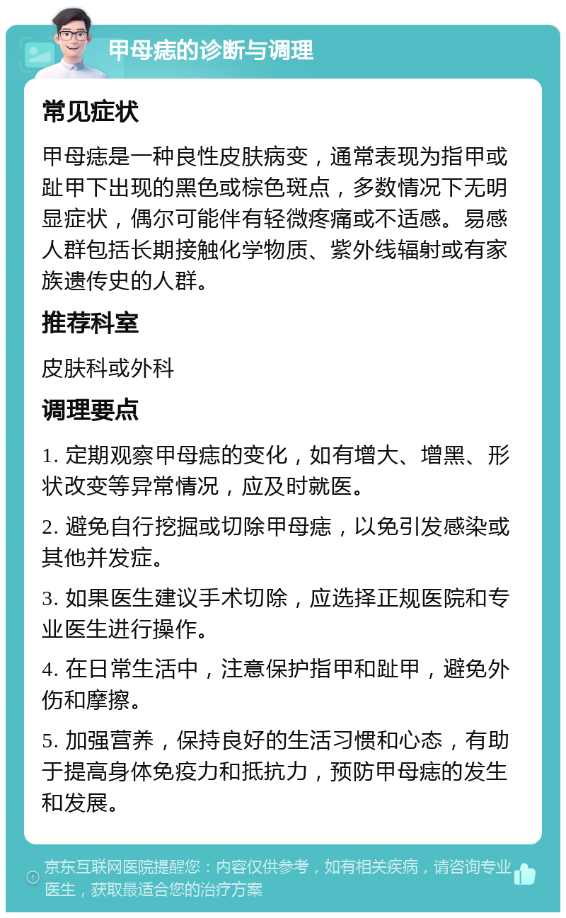 甲母痣的诊断与调理 常见症状 甲母痣是一种良性皮肤病变，通常表现为指甲或趾甲下出现的黑色或棕色斑点，多数情况下无明显症状，偶尔可能伴有轻微疼痛或不适感。易感人群包括长期接触化学物质、紫外线辐射或有家族遗传史的人群。 推荐科室 皮肤科或外科 调理要点 1. 定期观察甲母痣的变化，如有增大、增黑、形状改变等异常情况，应及时就医。 2. 避免自行挖掘或切除甲母痣，以免引发感染或其他并发症。 3. 如果医生建议手术切除，应选择正规医院和专业医生进行操作。 4. 在日常生活中，注意保护指甲和趾甲，避免外伤和摩擦。 5. 加强营养，保持良好的生活习惯和心态，有助于提高身体免疫力和抵抗力，预防甲母痣的发生和发展。