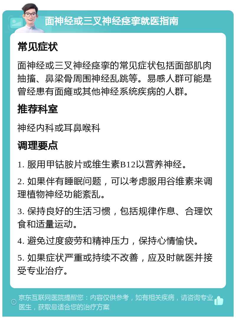 面神经或三叉神经痉挛就医指南 常见症状 面神经或三叉神经痉挛的常见症状包括面部肌肉抽搐、鼻梁骨周围神经乱跳等。易感人群可能是曾经患有面瘫或其他神经系统疾病的人群。 推荐科室 神经内科或耳鼻喉科 调理要点 1. 服用甲钴胺片或维生素B12以营养神经。 2. 如果伴有睡眠问题，可以考虑服用谷维素来调理植物神经功能紊乱。 3. 保持良好的生活习惯，包括规律作息、合理饮食和适量运动。 4. 避免过度疲劳和精神压力，保持心情愉快。 5. 如果症状严重或持续不改善，应及时就医并接受专业治疗。